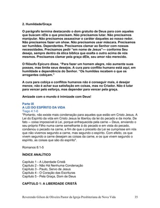 2. Humildade/Graça
O parágrafo termina destacando o dom gratuito de Deus para com aqueles
que buscam nEle o que precisam. Não precisamos lutar. Não precisamos
manipular. Não precisamos assassinar o caráter daqueles ao nosso redor.
Não precisamos fazer um show. Não precisamos usar máscara. Precisamos
ser humildes. Dependentes. Precisamos clamar ao Senhor com nossas
necessidades. Precisamos pedir “em nome de Jesus”— conforme Seu
desejo, sempre dentro da ética bíblica que exalta o outro acima de nós
mesmos. Precisamos clamar pela graça dEle, seu amor não merecido.
O filósofo Epicuro disse, “Para fazer um homem alegre, não aumente suas
posses, mas limite seus desejos. A cura para conflito humano está aqui, em
humildade e dependência do Senhor. “Os humildes recebem o que os
arrogantes cobiçam.”
A cura para cobiça e conflitos humanos não é conseguir mais, é desejar
menos; não é achar sua satisfação em coisas, mas no Criador. Não é lutar
para vencer pelo esforço, mas depender para vencer pela graça.
Amizade com o mundo é inimizade com Deus!
Parte IX
A LEI DO ESPÍRITO DA VIDA
Tiago 4:1-6
"Portanto, não existe mais condenação para aqueles que estão em Cristo Jesus. A
Lei do Espírito da vida em Cristo Jesus te libertou da lei do pecado e da morte. De
fato -- coisa impossível à Lei, porque enfraquecida pela carne -- Deus, enviando o
seu próprio Filho numa carne semelhante à do pecado e em vista do pecado,
condenou o pecado na carne, a fim de que o preceito da Lei se cumprisse em nós
que não vivemos segundo a carne, mas segundo o espírito. Com efeito, os que
vivem segundo a carne desejam as coisas da carne, e os que vivem segundo o
espírito, as coisas que são do espírito".
Romanos 8:1-5
ÍNDICE ANALÍTICO
Capítulo 1 - A Liberdade Cristã
Capítulo 2 - Não Há Nenhuma Condenação
Capítulo 3 - Paulo, Servo de Jesus
Capítulo 4 - O Coração das Escrituras
Capítulo 5 - Pela Graça, Dom de Deus
CAPÍTULO 1: A LIBERDADE CRISTÃ
Reverendo Gilson de Oliveira Pastor da Igreja Presbiteriana de Nova Vida 35
 