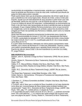 revolucionária de anabatistas e inspiracionistas, entende que o apóstolo Paulo
traça na epístola aos Romanos o curso da vida cristã, mostrando que através da
graça há vitória plena sobre o pecado.
Paulo queria deixar claro que as propostas judaizantes não tinham razão de ser,
pois a obediência à lei nunca logrou êxito. Através de Cristo, unido a Cristo pelo
Espírito, aquele que crê está absolvido de seus pecados e pode iniciar uma vida
de liberdade, dentro de uma nova lei, a lei do Espírito da vida em Jesus Cristo.
O que os cristãos do século XVI entendiam, contextualizando os ensinamentos de
Paulo, é de não havia mais necessidades de obras e penitências para se alcançar
a salvação. O que a Igreja Católica Romana proclamava, tanto no que concerne
às indulgências, como às obrigações de caridade, estava fora da doutrina cristã
pregada por Paulo nas epístolas aos Romanos e Gálatas, assim como no restante
das Escrituras.
Ainda hoje Romanos apresenta ensinamentos fundamentais para a igreja de
Cristo: a pecaminosidade do homem (1:18-3:30); sua desesperada luta interior
(7:14-25), a gratuidade da salvação (3:21-24), a eficácia da morte e ressurreição
de Cristo (4:23-25, 5:6-11, 6:3-11), a justificação pela fé (5:1-2) e nossa adoção
como filhos (8:14-17).
É a partir desta hermenêutica, delineada nos vários passos apresentados neste
trabalho, que o trecho de Romanos 8:1-5 deve ser interpretado. Teremos, então,
uma melhor compreensão daquilo que o apóstolo Paulo chama de "a lei do
Espírito da vida em Jesus Cristo" e de sua importância no caminhar do cristão.
Pr. Jorge Pinheiro
BIBLIOGRAFIA Recomendada
Dobson, John H., Aprenda o Grego do Novo Testamento, CPAD, Rio de Janeiro,
1994.
Gundry, Robert H., Panorama do Novo Testamento, Edições Vida Nova, São
Paulo, 1991.
Halley, H. H., Manual Bíblico, Edições Vida Nova, São Paulo, 1993.
Rega, Lourenço Stelio, Noções do Grego Bíblico, Edições Vida Nova, São Paulo,
1993.
Taylor, W.C., Dicionário do Novo Testamento Grego, JUERP, Rio de Janeiro,
1991.
The Greek New Testament, United Bible Societies, USA, 1994.
Virkler, Henry A., Hermenêutica - Princípios e Processos de Interpretação Bíblica,
Vida, São Paulo, 1994.
1 Davidson, F., "O Novo Comentário da Bíblia", Edições Vida Nova, São Paulo,
1994, pág. 1167.
2 "Cumprir, isto é, fazer que a vontade de Deus (revelada na Lei) seja obedecida
como deve ser, e as promessas de Deus (dadas pelos profetas) recebam seu
cumprimento". Taylor, W.C., Dicionário do Novo Testamento Grego, JUERP, São
Paulo, 1991, pág. 177, verbete plhrow, in citação de Thayer.
3 "A usual folha de papiro media cerca de 34 cm x 28 cm (...), podendo acomodar
entre 150 e 250 palavras (...), e a maioria das cartas antigas não ocupava mais
que uma página de papiro". Gundry, Robert H., Panorama do Novo Testamento,
Reverendo Gilson de Oliveira Pastor da Igreja Presbiteriana de Nova Vida 39
 
