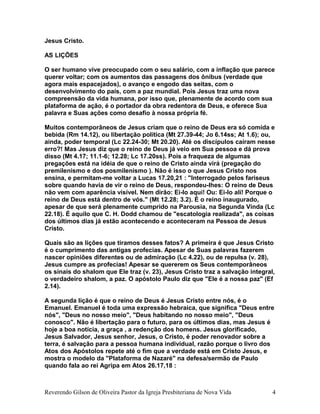 Jesus Cristo.
AS LIÇÕES
O ser humano vive preocupado com o seu salário, com a inflação que parece
querer voltar; com os aumentos das passagens dos ônibus (verdade que
agora mais espacejados), o avanço e engodo das seitas, com o
desenvolvimento do país, com a paz mundial. Pois Jesus traz uma nova
compreensão da vida humana, por isso que, plenamente de acordo com sua
plataforma de ação, é o portador da obra redentora de Deus, e oferece Sua
palavra e Suas ações como desafio à nossa própria fé.
Muitos contemporâneos de Jesus criam que o reino de Deus era só comida e
bebida (Rm 14.12), ou libertação política (Mt 27.39-44; Jo 6.14ss; At 1.6); ou,
ainda, poder temporal (Lc 22.24-30; Mt 20.20). Até os discípulos caíram nesse
erro?! Mas Jesus diz que o reino de Deus já veio em Sua pessoa e dá prova
disso (Mt 4.17; 11.1-6; 12.28; Lc 17.20ss). Pois a fraqueza de algumas
pregações está na idéia de que o reino de Cristo ainda virá (pregação do
premilenismo e dos posmilenismo ). Não é isso o que Jesus Cristo nos
ensina, e permitam-me voltar a Lucas 17.20,21 : "Interrogado pelos fariseus
sobre quando havia de vir o reino de Deus, respondeu-lhes: O reino de Deus
não vem com aparência visível. Nem dirão: Ei-lo aqui! Ou: Ei-lo ali! Porque o
reino de Deus está dentro de vós." (Mt 12.28; 3.2). É o reino inaugurado,
apesar de que será plenamente cumprido na Parousia, na Segunda Vinda (Lc
22.18). É aquilo que C. H. Dodd chamou de "escatologia realizada", as coisas
dos últimos dias já estão acontecendo e aconteceram na Pessoa de Jesus
Cristo.
Quais são as lições que tiramos desses fatos? A primeira é que Jesus Cristo
é o cumprimento das antigas profecias. Apesar de Suas palavras fazerem
nascer opiniões diferentes ou de admiração (Lc 4.22), ou de repulsa (v. 28),
Jesus cumpre as profecias! Apesar se quererem os Seus contemporâneos
os sinais do shalom que Ele traz (v. 23), Jesus Cristo traz a salvação integral,
o verdadeiro shalom, a paz. O apóstolo Paulo diz que "Ele é a nossa paz" (Ef
2.14).
A segunda lição é que o reino de Deus é Jesus Cristo entre nós, é o
Emanuel. Emanuel é toda uma expressão hebraica, que significa "Deus entre
nós", "Deus no nosso meio", "Deus habitando no nosso meio", "Deus
conosco". Não é libertação para o futuro, para os últimos dias, mas Jesus é
hoje a boa notícia, a graça , a redenção dos homens. Jesus glorificado,
Jesus Salvador, Jesus senhor, Jesus, o Cristo, é poder renovador sobre a
terra, é salvação para a pessoa humana individual, razão porque o livro dos
Atos dos Apóstolos repete até o fim que a verdade está em Cristo Jesus, e
mostra o modelo da "Plataforma de Nazaré" na defesa/sermão de Paulo
quando fala ao rei Agripa em Atos 26.17,18 :
Reverendo Gilson de Oliveira Pastor da Igreja Presbiteriana de Nova Vida 4
 