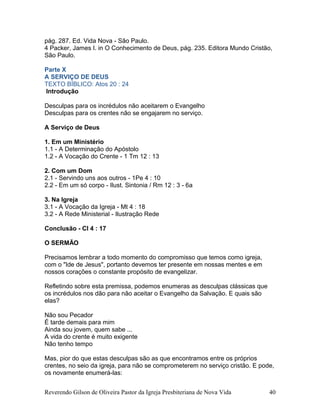 pág. 287. Ed. Vida Nova - São Paulo.
4 Packer, James I. in O Conhecimento de Deus, pág. 235. Editora Mundo Cristão,
São Paulo.
Parte X
A SERVIÇO DE DEUS
TEXTO BÍBLICO: Atos 20 : 24
Introdução
Desculpas para os incrédulos não aceitarem o Evangelho
Desculpas para os crentes não se engajarem no serviço.
A Serviço de Deus
1. Em um Ministério
1.1 - A Determinação do Apóstolo
1.2 - A Vocação do Crente - 1 Tm 12 : 13
2. Com um Dom
2.1 - Servindo uns aos outros - 1Pe 4 : 10
2.2 - Em um só corpo - Ilust. Sintonia / Rm 12 : 3 - 6a
3. Na Igreja
3.1 - A Vocação da Igreja - Mt 4 : 18
3.2 - A Rede Ministerial - Ilustração Rede
Conclusão - Cl 4 : 17
O SERMÃO
Precisamos lembrar a todo momento do compromisso que temos como igreja,
com o "Ide de Jesus", portanto devemos ter presente em nossas mentes e em
nossos corações o constante propósito de evangelizar.
Refletindo sobre esta premissa, podemos enumeras as desculpas clássicas que
os incrédulos nos dão para não aceitar o Evangelho da Salvação. E quais são
elas?
Não sou Pecador
É tarde demais para mim
Ainda sou jovem, quem sabe ...
A vida do crente é muito exigente
Não tenho tempo
Mas, pior do que estas desculpas são as que encontramos entre os próprios
crentes, no seio da igreja, para não se comprometerem no serviço cristão. E pode,
os novamente enumerá-las:
Reverendo Gilson de Oliveira Pastor da Igreja Presbiteriana de Nova Vida 40
 