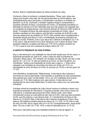 Senhor. Este é o significado básico do verbo conhecer em João.
Conhecer a Deus é conhecer a verdade libertadora. "Disse, pois, Jesus aos
judeus que haviam crido nele: Se vós permanecerdes na minha palavra, sois
verdadeiramente meus discípulos; e conhecereis a verdade e a verdade vos
libertará" (Jo 8.32). Conhecer a verdade "significa chegar a compreender o
propósito salvador de Deus, incorporado em Cristo, e a liberdade prometida é a
liberdade do pecado (Jo 8.34), liberdade essa que não poderia ser realizada sob
as condições da antiga aliança, mas somente através do Filho [Jo 8.36]" (Ladd). E
ainda: "A verdade de Deus não está apenas incorporada em Cristo, mas é
também manifesta em Sua palavra, pois Ele fala a verdade (Jo 8.40,45) e veio
para dar testemunho da verdade (Jo 18.37). Esta verdade não é simplesmente a
revelação daquilo que Deus é, mas a manifestação da presença salvadora de
Deus no mundo. Portanto, tudo o que Jesus fez e oferece é verdadeiro (Jo 7.18;
8.16), isto é, está de acordo com a Sua natureza e com o plano de Deus. Este
propósito redentor é a palavra de Deus (Jo 17.6,14) é a própria verdade (Jo
17.17), a qual é uma com a pessoa do próprio Jesus (Jo 1.1)".
O ASPECTO PRESENTE DA VIDA ETERNA
Que a vida eterna já é uma realidade na vida de todo aquele que crê em Jesus, é
facilmente percebido em João 6.47, onde o verbo ter está no presente do
indicativo. Disse Jesus: "Em verdade, em verdade vos digo: Quem crê, tem a vida
eterna" (cf. I Jo 5.13). "A vida que pertence ao futuro, ao reino da glória", diz
Hendriksen, "passa a ser possessão do crente aqui e agora (...). Esta vida é
salvação e se manifesta na comunhão com Deus em Cristo (Jo 17.3); na
participação do amor de Deus (Jo 5.42), de sua paz (Jo 16.33), e de seu gozo (Jo
17.13)".
John MacArthur complementa: "Biblicamente, a vida eterna não é apenas a
promessa da vida na eternidade, mas é também a qualidade de vida característica
das pessoas que vivem na eternidade. Tem a ver com qualidade tanto quanto
duração (Jo 17.3). Não é apenas viver para sempre. A vida eterna é ser
participante do reino onde habita Deus. É andar com o Deus vivo, em comunhão
infindável".
A ênfase central do evangelho de João é levar homens e mulheres a terem uma
experiência presente de vida eterna. O aspecto presente, bem como o futuro da
vida eterna, é mediado pela pessoa de Cristo. Desse modo, não é difícil
compreender porque as suas palavras são vida (Jo 6.63), visto que elas procedem
do Pai, que lhe ordenou o que deveria dizer. E o mandamento de Deus é vida
eterna (Jo 12.49,50). Mas a vida eterna não é apenas mediada por Cristo e Sua
palavra. Ela habita na própria pessoa de Jesus (Jo 1.4; 5.26; 14.19). Ele é o pão
da vida (Jo 6.48). Ele é a água vida (Jo 4.10,14). Conseqüentemente, Jesus podia
dizer: "Eu sou a vida" (Jo 11.25; 14.6), e vida em abundância (cf. Jo 10.10).
Para que a vida eterna seja uma realidade presente na vida de alguém, é
Reverendo Gilson de Oliveira Pastor da Igreja Presbiteriana de Nova Vida 45
 
