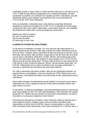 necessário receber a Jesus Cristo e confiar somente nEle para a vida eterna (cf Jo
3.16). "A falta de vida eterna é equiparada com o estado de perdição, de estar
condenado ou perdido, em contraste com aqueles que têm a vida eterna, que são
declarados salvos e que recebem a promessa de que nunca perecerão [Jo
3.15,16,18,36; 10.9]" (John Walvoord).
Uma vez adquirida, é necessário que a vida eterna se expresse através da
obediência e prática do evangelho (Jo 12.50; 13.17). A salvação em Cristo exige
mudança de vida, aqui e agora. Além disso, a vida eterna deve ser uma realidade
tão presente em nossa vida, a ponto de podermos cantar assim:
Depois que Cristo me salvou,
Em céu o mundo se tornou;
Até no meio do sofrer
Eu tenho paz no meu viver.
O ASPECTO FUTURO DA VIDA ETERNA
A vida eterna é qualidade e duração. Ter uma vida que não acaba jamais é o
grande anseio do ser humano. Haja vista a atitude da mulher samaritana quando
ouviu de Jesus: "Aquele, porém, que beber da água da vida que eu lhe der, nunca
terá sede, para sempre; pelo contrário, a água que eu lhe der será nele uma fonte
a jorrar para a vida eterna. Disse-lhe a mulher: Senhor, dá-me dessa água para
que eu não mais tenha sede, nem precise vir aqui buscá-la" (Jo 4.14,15). Ou dos
judeus quando ouviram Jesus dizer: "Porque o pão de Deus é o que desce do céu
e dá vida ao mundo. Então lhe disseram: Senhor, dá-nos sempre desse pão" (Jo
6.33,34). Infelizmente nem a mulher samaritana nem os judeus entenderam, a
princípio, o significado da vida eterna que Jesus lhes oferecia.
Em João a expressão vida eterna contém, além de seu significado presente, um
aspecto futuro ou escatológico, como por exemplo em 12.25: "Quem ama a sua
vida, perde-a; mas aquele que odeia a sua vida neste mundo, preservá-la-á para a
vida eterna".
Quem beber da água viva descobrirá que ela também é uma fonte a jorrar para a
vida eterna (Jo 4.14); e aquela comida que Cristo oferece também produz vida
para o futuro (Jo 6.27).
A vida eterna, no aspecto escatológico, será experimentada quando o justo passar
pela "ressurreição da vida" (Jo 5.29). Esta declaração é bem parecida com aquela
de Daniel 12.2: "Muitos dos que dormem no pó da terra ressuscitarão, uns para a
vida eterna, e outros para vergonha e horror eterno".
O princípio da vida eterna que habita o corpo mortal do crente se estende para a
ressurreição do mesmo. Aquele a quem Jesus concedeu vida eterna será
ressuscitado no último dia (Jo 6.40,54). Jesus é a ressurreição e a vida. Quem
nEle crê poderá morrer fisicamente, mas viverá novamente (Jo 11.25,26), isto é, o
Reverendo Gilson de Oliveira Pastor da Igreja Presbiteriana de Nova Vida 46
 