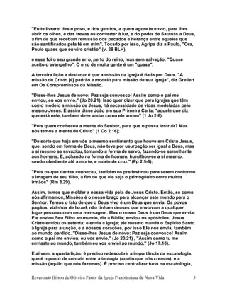 "Eu te livrarei deste povo, e dos gentios, a quem agora te envio, para lhes
abrir os olhos, e das trevas os converter à luz, e do poder de Satanás a Deus,
a fim de que recebam remissão dos pecados e herança entre aqueles que
são santificados pela fé em mim". Tocado por isso, Agripa diz a Paulo, "Ora,
Paulo quase que eu viro cristão" (v. 28 BLH),
e esse foi o seu grande erro, perto do reino, mas sem salvação: "Quase
aceito o evangelho". O erro de muita gente é um "quase".
A terceira lição a destacar é que a missão da Igreja é dada por Deus. "A
missão de Cristo [é] padrão e modelo para missão de sua igreja", diz Grellert
em Os Compromissos da Missão.
"Disse-lhes Jesus de novo: Paz seja convosco! Assim como o pai me
enviou, eu vos envio." (Jo 20.21). Isso quer dizer que para igrejas que têm
como modelo a missão de Jesus, há necessidade de vidas modeladas pelo
mesmo Jesus. E assim disse João em sua Primeira Carta: "aquele que diz
que está nele, também deve andar como ele andou" (1 Jo 2.6).
"Pois quem conheceu a mente do Senhor, para que o possa instruir? Mas
nós temos a mente de Cristo" (1 Co 2.16);
"De sorte que haja em vós o mesmo sentimento que houve em Cristo Jesus,
que, sendo em forma de Deus, não teve por usurpação ser igual a Deus, mas
a si mesmo se esvaziou, tomando a forma de servo, fazendo-se semelhante
aos homens. E, achando na forma de homem, humilhou-se a si mesmo,
sendo obediente até a morte, e morte de cruz." (Fp 2.5-8);
"Pois os que dantes conheceu, também os predestinou para serem conforme
a imagem de seu filho, a fim de que ele seja o primogênito entre muitos
irmãos" (Rm 8.29).
Assim, temos que moldar a nossa vida pela de Jesus Cristo. Então, se como
nós afirmamos, Missões é o nosso braço para alcançar este mundo para o
Senhor. Temos o fato de que o Deus vivo é um Deus que envia. Os povos
pagãos, vizinhos de Israel, não tinham deuses que enviavam a qualquer
lugar pessoas com uma mensagem. Mas o nosso Deus é um Deus que envia:
Ele enviou Seu Filho ao mundo, diz a Bíblia; enviou os apóstolos; Jesus
Cristo enviou os setenta; e envia a Igreja; ele mesmo manda o Espírito Santo
à Igreja para a unção, e a nossos corações, por isso Ele nos envia, também
ao mundo perdido. "Disse-lhes Jesus de novo: Paz seja convosco! Assim
como o pai me enviou, eu vos envio." (Jo 20.21) , "Assim como tu me
enviaste ao mundo, também eu vos enviei ao mundo." (Jo 17.18).
E aí vem, a quarta lição: é preciso redescobrir a importância da escatologia,
que é o ponto de contato entre a teologia (aquilo que nós cremos), e a
missão (aquilo que nós fazemos). É preciso centralizar tudo na escatologia,
Reverendo Gilson de Oliveira Pastor da Igreja Presbiteriana de Nova Vida 5
 