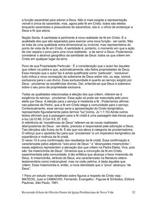 a função sacerdotal para adorar a Deus. Não é mais exigida a representação
visível e única do sacerdote, mas, agora pela fé em Cristo, todos são eleitos
enquanto sacerdotes e possuidores do sacerdócio, isto é, o ofício de endereçar a
Deus a fé que adora.
Nação Santa: A santidade é pertinente à nova realidade da fé em Cristo. É a
qualidade dos que são separados para exercer uma nova função : ser santo. Não
se trata de uma qualidade extra-dimensional ou invisível, mas representativa do
ponto de vista da fé em Cristo. A santidade é, portanto, o momento em que a ação
de crer separa o povo para uma nova realidade : a de servir a Deus. Poderíamos
considerar o alcance geográfico da santidade de Deus: todos os que crêem em
Cristo em qualquer lugar da terra.
Povo de sua Propriedade Particular : É a consideração que o autor faz àqueles
que crêem na pedra e que, automaticamente, são feitos propriedades de Deus.
Essa menção que o autor faz é ainda qualificada como “particular“, “exclusiva”,
tudo indica a nova concepção da soberania de Deus sobre nós, ou seja, somos
exclusivos para o uso divino. Essa exclusividade é quanto ao serviço exigido por
Deus : proclamar as excelências divinas. Daí, entende-se que Deus é soberano
sobre o seu povo de propriedade exclusiva.
Todas as qualidades relacionadas à eleição dos que crêem, referem-se à
exigência do serviço : proclamar. Essa ação só pode ser executada pelo povo
eleito por Deus. A eleição para o serviço é mediante a fé : Poderíamos afirmar,
nas palavras de Pedro, que a fé em Cristo elege a comunidade para o serviço.
Contextualmente, esse serviço seria a apresentação do Cristo kerigmático,
representado figuradamente pelos termos “luz”(comp. Jo 1:1:10) Ainda outros
textos afirmam que a passagem para a fé cristã é uma passagem das trevas para
a luz (Jo12:46, II Cor 4:6, Ef. 5:8).
A referência às “excelências de Deus” referem-se às novas realidades
abençoadoras de Deus : ser eleito, precioso e responsável pela adoração a Deus.
Tais bênçãos são frutos da fé. É ela que nos eleva à categoria de proclamadores.
O reforço que o apóstolo faz para que “proclameis” é um imperativo kerigmático da
experiência e vivência da fé cristã.
O verso 10 é uma confirmação dos resultados da fé cristã. Essa confirmação é
caracterizada pelos adjetivos “sois povo de Deus “ e “alcançastes misericórdia “.
esses adjetivos representam a elevação dos que crêem na Pedra Eleita, Viva, pois
são “da misericórdia de Deus“. Diríamos que a convicção da fé em Cristo,
experimentada pela comunidade, é tão enfática que alcança o favor imerecido de
Deus. A misericórdia, atributo de Deus, era caracterizado na literatura vétero-
testamentária como inalcançável, mas na visão petrina, é dada àqueles que
crêem. Essa misericórdia é, então, a nova identidade que o “povo” alcançou “de
Deus”.
1 Para um estudo mais detalhado sobre figuras a respeito de Cristo veja :
MATEOS, Juan e CAMACHO, Fernando. Evangelho : Figuras & Símbolos, Editora
Paulinas, São Paulo, 1991.
Reverendo Gilson de Oliveira Pastor da Igreja Presbiteriana de Nova Vida 52
 