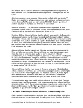 céu vem de Jesus, é pacífica e bondosa, sempre pensa nos outros primeiro, é
cheia de amor. Essa cultura celestial quer compartilhar a vantagem que tem em
Cristo.
O texto começa com uma pergunta: "Quem entre vocês é sábio e entendido?"
Muitos entre os leitores talvez pensavam que eram sábios, a ponto de quererem
ser mestres (vs 1). Mas será que eram sábios MESMO? Ou será que tinham
adotado a cultura do mundo e sua definição de sabedoria?
Definição do Mundo. O mundo define sabedoria como "esperteza". É levar
vantagem, explorar, avançar, manipular. Subir a escada mais rápido que o outro.
Enganar antes de ser enganado. Matar antes de ser morto.
Definição Bíblica. Sabedoria bíblica significa adquirir a perspectiva de Deus sobre
tudo que acontece no mundo. É subir a escada da Palavra para adquirir a ótica
divina sobre valores, vida, ministério e família. No Velho Testamento significava ter
"jeitão" para viver. Cultura é "jeitão". E o "jeitão do céu não é levar vantagem sobre
os outros, mas compartilhar a vantagem que tem em Cristo! É a ética de Jesus,
que é amar a Deus e ao próximo como a si mesmo. Não é ser servido, mas servir,
é dar a sua vida (Mc 10:45).
Sabedoria bíblica significa investir sua vida para sempre. Viver na presença de
Deus em todos os momentos. Sabedoria bíblica não pisa nos outros para subir
mais alto, mas dá uma mão para ajudar os outros a subirem. Não vem
geneticamente, mas pela Palavra de Deus, aplicada ao meu coração pelo Espírito
de Deus, pela obediência e pela graça. Por isso o salmista declarou "Os teus
mandamentos me fazem mais sábio que os meus inimigos; porque aqueles eu os
tenho sempre comigo. Compreendo mais do que todos os meus mestres, porque
medito nos teus testemunhos. Sou mais entendido que os idosos, porque guardo
os teus preceitos."(Sl 119:98-100).
Sabedoria bíblica significa viver a vida de Jesus na terra, uma vida dedicada a
outras pessoas. É reconhecer que somos abençoados para sermos uma bênção,
não para acumular mais bênçãos para nós mesmos. É mansa, humilde, digna,
cheia de boas obras, focalizada no outro e não em si mesma. "Mostre em
mansidão de sabedoria, mediante condigno proceder, as suas boas obras."
Em nosso mundo, viver esse padrão divino realmente é contra-cultura. Significa
remar contra a maré! Será que eu e você estamos praticando a sabedoria divina,
remando contra a maré? Ou será que nos nossos negócios, na escola, no serviço,
já somos idênticos ao mundo? Será que nós também adotamos o padrão de
esperteza, de querer levar vantagem em tudo?
I. A Cultura (Sabedoria) do Inferno: Ambiciosa e Contenciosa (14-16)
Cada cultura no mundo tem seus costumes, suas marcas peculiares. Vemos isso
especialmente nas formas de se vestir de cada grupo étnico. A cultura do inferno
Reverendo Gilson de Oliveira Pastor da Igreja Presbiteriana de Nova Vida 54
 