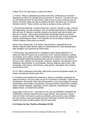 irmãos" (Pv 6:19). Mas essa é a cultura do inferno.
3. Terrena. "Não é a sabedoria que desce lá do alto", então deve ser de baixo!
Sabedoria do inferno é o padrão entre os homens. É "da terra". Uma terra em que
os mais fortes devoram os mais fracos. Cada um por si e que os demais que se
danem. Contudo, esses não são os padrões de Deus. Ele disse que "os mansos
herdarão a terra!", "Quem perder sua vida no serviço a outros, achá-la-á."
4. Animal (não espiritual). A palavra descreve o homem "natural" ou seja, o homen
não regenerado, que não consegue viver um padrão sobrenatural e voltado para o
bem do outro. É material e sensual, portanto sub-natural, pois não foi assim que
Deus fez o homen. Vemos essa característica animal logo depois do primeiro
pecado, no Jardim do Éden. Adão parece um animal com suas costas na parede
quando confrontado por Deus. E em resposta, ele vai ao ataque, culpando a
mulher e depois a Deus pelo seu pecado.
Vemos isso o tempo todo. É só reparar, filas de banco, engarrafamento de
trânsito, disputas pelas últimas vagas em estacionamentos, lutas desesperadas
pela vantagem que queremos ter sobre todos.
5. Demoníaca. Aqui descobrimos a verdadeira origem dessa sabedoria. É a
cultura do inferno! É assim que os demônios vivem. Quando adotamos o padrão
de ambição, amor próprio, divisão e contendas nos revelamos como cidadãos de
uma sociedade totalmente possessa pelo culto de si mesmo, em que cada um
devora o outro, falando mal, acusando, criticando, xingando. Cria pessoas nunca
satisfeitas, descontentes, ou acomodadas. Sempre exigindo mais e mais, mais
conquistas, mais honras, mais dinheiro, mais posses, mais glória. Que maneira
horrível de se viver!
Sl 131 "Não é ambiciosa minha alma. Não anda a procura de grandes coisas, de
coisas maravilhosas demais para mim..."
6. Confusão e toda espécie de coisas ruins. Quais os resultados esperados da
cultura do inferno, em que é cada um por si? O primeiro é confusão. A palavra fala
de desordem. Encrencas. Esse zelo amargurado é o que causa brigas em nossos
casamentos, entre irmãos, nos esportes. Leva para úlceras, hipertensão, enfartos,
brigas, familias desfeitas, separação, divórcio, lágrimas, ressentimento, mágoas,
igrejas dividas, um testemunho perdido.
Jesus disse "Vinde a mim... aprendei de mim, pois sou MANSO E HUMILDE DE
CORAÇÃO e achareis descanso para vossas almas!" Jesus ofereceu vida por
meio da morte--morte para si, para sua ambição, para sua fama, para a defesa
dos seus direitos, para a promoção dos seus interesses. Quando você não se
importa com quem recebe a gloria, fica livre para amar!
II. A Cultura do Céu: Pacífica e Bondosa (16-18)
Reverendo Gilson de Oliveira Pastor da Igreja Presbiteriana de Nova Vida 56
 