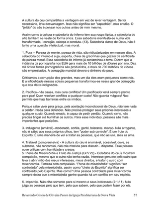 A cultura do céu compartilha a vantagem em vez de levar vantagem. Se for
necessário, leva desvantagem. Isso não significa ser "capachão", mas cristão. O
"jeitão" do céu é pensar nos outros antes de mim mesmo.
Assim como a cultura e sabedoria do inferno tem sua roupa típica, a sabedoria do
alto também se veste de forma única. Essa sabedoria manifesta-se numa vida
transformada-- coração, cabeça e conduta. (13). Sabedoria diante de Deus, não é
tanto uma questão intelectual, mas moral.
1. Pura -- Pureza de mente, pureza de vida, são ridicularizados em nossos dias. A
sabedoria do inferno é suja, esperta, cheia de gracinhas que gozam da santidade
da pureza moral. Essa sabedoria do inferno já contaminou a terra. Dizem que a
indústria da pornografia nos EUA gera mais de 10 bilhões de dólares por ano. Dez
mil novos filmes pornográficos são produzidos, e mais de 700 milhões de vídeos
são emprestados. A corrupção mundial devora o dinheiro do povo.
Criticamos a corrupção dos grandes, mas um dia eles eram pequenos como nós.
E a infidelidade nessas coisas pequenas transformou-se nessa grande corrupção
que nos deixa indignados.
2. Pacífica--não causa, mas cura conflitos! Um pacificador está sempre pronto
para paz! Quer resolver conflitos a qualquer custo! Não guarda mágoas! Nao
permite que haja barreiras entre os irmãos.
Porque sabe viver pela graça, pela aceitação incondicional de Deus, não tem nada
a perder. Nada para defender. Não precisa proteger seus próprios interesses a
qualquer custo. Quando errado, é capaz de pedir perdão. Quando certo, não
precisa brigar até humilhar os outros. Para esse indivíduo, pessoas são mais
importantes que posições.
3. Indulgente (amável)--moderado, cortês, gentil, tolerante, manso. Não arrogante,
não é sábio aos seus próprios olhos, tem "poder sob controle". É um fruto do
Espírito. É uma maneira de ver e tratar as pessoas, que não as usa, mas as ama.
4. Tratável (compreensiva) - A cultura do céu é ensinável, acessível, ouve, se
submete, não rancoroso, não cria motivos para discutir... disposto. Essa pessoa
ouve críticas com humildade e cresce.
5. Plena de Misericórdia e Fruto da Justíça (Gl 5:22) - Cidadãos do céus mostram
compaixão, mesmo que o outro não tenha razão. Interesse genuíno pelo outro que
leva a abrir mão dos meus interesses, meus direitos, e tratar o outro com
misericórdia. Firmeza com compaixão. "Plena de misericórdia" significa "ser
controlado" pela misericórdia, assim como "cheio do Espírito" significa ser
controlado pelo Espírito. Mas como? Uma pessoa controlada pela misericórdia
sempre deixa que a misericórdia ganhe quando há um conflito em seu espírito.
6. Imparcial. Não olha somente para si mesmo e seus interesses (2:1-11). Não
julga as pessoas pelo que tem, pelo que sabem, pelo que podem fazer por ela.
Reverendo Gilson de Oliveira Pastor da Igreja Presbiteriana de Nova Vida 57
 
