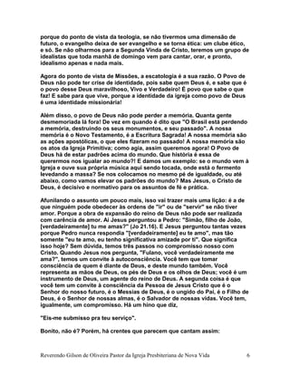 porque do ponto de vista da teologia, se não tivermos uma dimensão de
futuro, o evangelho deixa de ser evangelho e se torna ética: um clube ético,
e só. Se não olharmos para a Segunda Vinda de Cristo, teremos um grupo de
idealistas que toda manhã de domingo vem para cantar, orar, e pronto,
idealismo apenas e nada mais.
Agora do ponto de vista de Missões, a escatologia é a sua razão. O Povo de
Deus não pode ter crise de identidade, pois sabe quem Deus é, e sabe que é
o povo desse Deus maravilhoso, Vivo e Verdadeiro! É povo que sabe o que
faz! E sabe para que vive, porque a identidade da igreja como povo de Deus
é uma identidade missionária!
Além disso, o povo de Deus não pode perder a memória. Quanta gente
desmemoriada lá fora! De vez em quando é dito que "O Brasil está perdendo
a memória, destruindo os seus monumentos, e seu passado". A nossa
memória é o Novo Testamento, é a Escritura Sagrada! A nossa memória são
as ações apostólicas, o que eles fizeram no passado! A nossa memória são
os atos da Igreja Primitiva; como agia, assim queremos agora! O Povo de
Deus há de estar padrões acima do mundo. Que história é essa de
querermos nos igualar ao mundo?! E damos um exemplo: se o mundo vem à
Igreja e ouve sua própria música aqui sendo tocada, onde está o fermento
levedando a massa? Se nos colocamos no mesmo pé de igualdade, ou até
abaixo, como vamos elevar os padrões do mundo? Mas Jesus, o Cristo de
Deus, é decisivo e normativo para os assuntos de fé e prática.
Afunilando o assunto um pouco mais, isso vai trazer mais uma lição: é a de
que ninguém pode obedecer às ordens de "ir" ou de "servir" se não tiver
amor. Porque a obra de expansão do reino de Deus não pode ser realizada
com carência de amor. Aí Jesus perguntou a Pedro: "Simão, filho de João,
[verdadeiramente] tu me amas?" (Jo 21.16). E Jesus perguntou tantas vezes
porque Pedro nunca respondia "[verdadeiramente] eu te amo", mas tão
somente "eu te amo, eu tenho significativa amizade por ti". Que significa
isso hoje? Sem dúvida, temos três passos no compromisso nosso com
Cristo. Quando Jesus nos pergunta, "Fulano, você verdadeiramente me
ama?", temos um convite à autoconsciência. Você tem que tomar
consciência de quem é diante de Deus, e deste mundo também. Você
representa as mãos de Deus, os pés de Deus e os olhos de Deus; você é um
instrumento de Deus, um agente do reino de Deus. A segunda coisa é que
você tem um convite à consciência da Pessoa de Jesus Cristo que é o
Senhor do nosso futuro, é o Messias de Deus, é o ungido do Pai, é o Filho de
Deus, é o Senhor de nossas almas, é o Salvador de nossas vidas. Você tem,
igualmente, um compromisso. Há um hino que diz,
"Eis-me submisso pra teu serviço".
Bonito, não é? Porém, há crentes que parecem que cantam assim:
Reverendo Gilson de Oliveira Pastor da Igreja Presbiteriana de Nova Vida 6
 