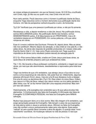 as coisas antigas já passaram; eis que se fizeram novas. Gl 2:20 Sou crucificado
com Cristo, logo, já não sou eu quem vive, mas Cristo vive em mim.
Num certo sentido, Paulo descreve como o homem é justificado diante de Deus,
enquanto Tiago descreve como o homem demonstra sua justificação diante dos
homens. Um fala da perspectiva vertical enquanto o outro, da horizontal.
Tg 2:24 “Verificais que uma pessoa é justificada por obras, e não por fé somente.
Recebemos a vida, e depois revelamos a vida (de Jesus). Na justificação divina,
somos DECLARADOS justos. Na justificação diante dos homens, somos
DEMONSTRADOS justos. A fé falsa baseia-se em PROFISSÃO, mas a fé
verdadeira baseia-se em POSSESSÃO. Em outras palavras, a fé que salva
rompe-se em obras.
Esse é o ensino unânime das Escrituas: Primeiro fé, depois obras. Mas as obras
não nos santificam. Mesmo depois da salvação, a vida cristã se vive pela fé, e não
pelas obras. As obras são resposta de gratidão produzidas em nossas vidas pelo
Espírito Santo (Gal 3.1-3). Vejo como Paulo concorda com Tiago quanto à
importância de obras como resultado (sobre-natural) da salvação pela fé:
Ef 2:10—Pois somos feitura dele, criados em Cristo Jesus para boas obras, as
quais Deus de antemão preparou para que andássemos nelas.
Tito 1:16—No tocante a Deus professam conhecê-lo, entretanto o negam por suas
obras, por isso que são abomináveis, desobedientes e reprovados para toda boa
obra.
Tiago nos lembra de que a fé verdadeira, que abraça Jesus e Sua obra na cruz
como a única esperança de vida eterna, não pode ficar só. Infelizmente, algumas
pessoas afirmavam fé em Jesus, mas era uma fé que desejava muito a desejar.
Era uma fé como os demônios têm (Tg 2.19). Eles crêem no único Deus. Crêem
que Jesus é o Filho de Deus; sabem que Jesus morreu na cruz pelos pecados. E
além disso, sua “fé” os faz tremer! Eles têm uma resposta emocional. Mas nem
por isso são salvos!
Historicamente, a fé evangélica tem entendido que a fé que salva envolve três
elementos: 1) Conhecimento dos fatos do Evangelho 2) Afirmação dos fatos do
Evangelho 3) CONFIANÇA PESSOAL nos fatos do Evangelho para MINHA
salvação.
Muitos hoje possuem itens um e dois acima. Mas não chegam à fé verdadeira, que
exige apropriação pessoal do Evangelho. Não lançam o peso da sua esperança
de vida eterna sobre o Jesus e somente Jesus. Afirmam os fatos do Evangelho,
mas não confiam unica e exclusivamente neles para vida eterna. Esse passo
“radical” só vem quando Deus converte a alma de alguém. E quando esse “novo
nascimento” acontecer, há mudanças radicais na vida da pessoa. É isso que
Reverendo Gilson de Oliveira Pastor da Igreja Presbiteriana de Nova Vida 61
 