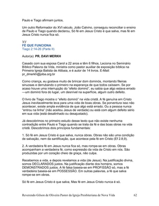 Paulo e Tiago afirmam juntos.
Um outro Reformador do XVI século, João Calvino, conseguiu reconciliar o ensino
de Paulo e Tiago quando declarou, Só fé em Jesus Cristo é que salva, mas fé em
Jesus Cristo nunca fica só.
XV
FÉ QUE FUNCIONA
Tiago 2:14-26 (Parte II)
Autor(a): PR. DAVI MERKH
Casado com sua esposa Carol a 22 anos e têm 6 filhos. Leciona no Seminário
Bíblico Palavra da Vida, ministra como pastor auxiliar de exposição bíblica na
Primeira Igreja Batista de Atibaia, e é autor de 14 livros. E-Mail:
pr_dmerkh@piba.org.br
Como criança, eu gostava muito de brincar dom dominós, montando fileiras
sinuosas e derrubando o primeiro na esperança de que todos caíssem. Se por
acaso houve uma interrupção do “efeito dominó”, eu sabia que algo estava errado
—um dominó fora do lugar, um desnível na superfície, algum outro defeito.
O livro de Tiago mostra o “efeito dominó” na vida cristã. A fé genuína em Cristo
Jesus inevitavelmente leva para uma vida de boas obras. Se porventura isso não
acontecer, existe ampla evidência de que algo está errado. Ou a pessoa nunca
“entrou na linha” (não aceitou Jesus de verdade) ou está com algum defeito sério
em sua vida (está desalinhado ou desajustado).
Já descobrimos no primeiro estudo desse texto que não existe nenhuma
contradição entre Paulo e Tiago quando se trata da fé e das boas obras na vida
cristã. Descobrimos dois princípios fundamentais:
1. Só fé em Jesus Cristo é que salva, nunca obras. Obras não são uma condição
de salvação, nem da santificação, que acontece pela fé em Cristo (Ef 2.8,9).
2. A verdadeira fé em Jesus nunca fica só, mas rompe-se em obras. Obras
acompanham a verdadeira fé, como expressão da vida de Cristo em nós. São
produzidas por um coração cheio de graça, não culpa.
Recebemos a vida, e depois revelamos a vida (de Jesus). Na justificação divina,
somos DECLARADOS justos. Na justificação diante dos homens, somos
DEMONSTRADOS justos. A fé falsa baseia-se em PROFISSÃO só, mas a fé
verdadeira baseia-se em POSSESSÃO. Em outras palavras, a fé que salva
rompe-se em obras.
Só fé em Jesus Cristo é que salva, Mas fé em Jesus Cristo nunca é só.
Reverendo Gilson de Oliveira Pastor da Igreja Presbiteriana de Nova Vida 62
 