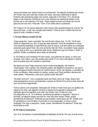 Jesus nos disse que “pelos frutos os conhecereis”. Se alguém professa ser crente
em Cristo mas sua vida não mudou em nada, será que realmente é salvo?
Embora não possamos julgar aos outros, segundo 2 Coríntios 13.5, devemos
julgar a nós mesmos: Examinai-vos a vós mesmos se realmente estais na fé;
provai-vos a vós mesmos. Por isso, Tiago sugere provas concretas de uma fé
genuína em seu livro. Para ele “’Crer’ é um verbo ativo e presente”.
Em Tiago 2.14-16 vamos descobrir pelo menos três características de uma fé “de
boca pra fora”, e não “de coração para dentro”. Essa fé sem o efeito dominó de
obras é inútil, inválida e morta.
I. Fé sem Obras é Inútil (14-16)
Tiago pergunta, “qual o proveito” de uma fé sem obras (vss. 14,16). Tal fé sem
obras é inoperante (vs. 20). O que ele está dizendo? Uma fé verdadeira é como
uma semente plantada no solo fértil da vida de Jesus, que tem todas as condições
possíveis para gerar fruto. Se uma semente não der fruto, só existem duas opções
—ou o solo é ruim, ou a semente está morta. Sabemos que em Cristo o “Solo” é
perfeito. Então o problema deve estar na semente.
A. Fé Falsa é uma Fantasia! Fé sem obras, nas palavras de Jesus, é como sal
insípido, sem sabor, que não presta para nada. É um ramo não ligado à videira,
que só presta para ser podado e queimado.
Na época em que Tiago escreveu havia muita empolgação, até mesmo
“intoxicação” com a graça. No contexto judaico de legalismo opressivo, em que o
povo carregava fardos enormes de “performance” da lei, de repente, a verdade de
Cristo os libertou. Mas existia um perigo, perigo que Paulo também atacava em
suas cartas. “Pequemos, para que a graça super abunde?”
“De jeito nenhum!”, vem a resposta tanto de Paulo como de Tiago. Quem tem
essa perspectiva nunca compreendeu a graça do Senhor! É a prova mais clara de
que nunca fora regenerado.
Fomos salvos com propósito. Salvação em Cristo é muito mais que um apólice de
seguros de vida, que alguém compra e coloca numa gaveta e esquece! A
salvação genuína significa uma vida “em Cristo” com “Cristo em nós”.
As perguntas no vs. 14 é retórica; os leitores já sabiam a resposta: “Qual é o
proveito, se alguém disser que tem fé, mas não tiver obras? Pode, acaso,
semelhante fé salvá-lo?” Entende-se que existem vários tipos de “fé”. Existe uma
fé verdadeira e uma fé falsa. A primeira é uma possessão, a outra é mera
profissão. Por isso a pergunta, “pode, acaso ‘semelhante’ fé salvá-lo?” Esse tipo
de fé falsa é inútil.
B. Fé Falsa é Insensível.
Vss 15 e 16 ilustram a insensibilidade (inutilidade) de tal fé. Por ser uma fé morta,
Reverendo Gilson de Oliveira Pastor da Igreja Presbiteriana de Nova Vida 63
 