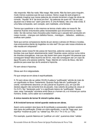 não responde. Não faz nada. Não reage. Não sente. Não faz bem para ninguém,
muito menos a pessoa que diz que a possui. Seria o auge de auto-engano e
crueldade imaginar que meras palavras de consolo tomariam o lugar de obras de
consolo. “Aquela” fé é “de boca pra fora”. As palavras de quem diz “Ide em paz,
aquecei-vos e fartai-vos” caem para terra. É uma fé falada, não uma vida vivida. É
uma falsa compaixão, sem coração, sem realidade, uma fantasia
Temos que questionar a nós mesmos se temos criado calos na nossa fé. Se
estamos ficando endurecidos pelas necessidades que encontramos ao nosso
redor. Se não somos mais chocados pela miséria que o pecado tem produzido em
nosso mundo... crianças com defeitos físicos... mendigos ... bêbedos... aidéticos...
ovelhas sem pastor.
Será que somos compassivos diante de por atores e atrizes em filmes e novelas,
mas endurecidos diante de tragédias na vida real? De que vale nossa ortodoxia se
não resulta em ortopraxia?
Quantas vezes nossa fé não passa de hipocrisia, palavras vazias que soam
bonitas mas que fazem absolutamente nada? Quantas vezes caímos numa rotina
de chavões evangélicas, mas que não fazem bem para ninguém! Há pessoas que
conseguem farejar falsa doutrina de 50 km, mas não conseguem dar um copo de
água fria para uma pessoa sedenta. Tiago, falando em nome de Deus, não tem
paciência para esse tipo de fé cerebral e hipócrita.
Fé sem obras é hipocrisa.
Obras sem fé é religiosidade.
Fé que rompe-se em obras é espiritualidade.
II. Fé sem obras não se valida (18-25) A palavra “justificação” admite de mais de
um significado no Novo Testamento. Quando Paulo fala em “justificação” do
crente, normalmente descreve um ato judicial do Supremo Juíz, em que Ele
declara alguém não somente livre do pecado, mas coberto da justiça de Jesus (2
Co 5:21). Ser “declarado justo” é o significado básico de “justificação”. Nesse
caso, essa “transação” acontece entre Deus e o homem só, e é invisível por outros
homens. Então, como saber se é verdadeira?
A única maneira de tornar fé visível é pelas obras.
A fé invisível torna-se visível quando veste-se em obras.
Assim como existem dois tipos de fé (profissão e possessão), também existem
dois tipos de justificação. Existe um outro significado, o uso de Tiago aqui, que
significa “mostrar-se justo” ou “validar”(cp. Rm 3:4,1 Tm 3:16, Lc 7:35).
Por exemplo, quando falamos em “justificar um voto”, queremos dizer “validar
Reverendo Gilson de Oliveira Pastor da Igreja Presbiteriana de Nova Vida 64
 