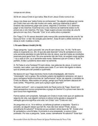 rompe-se em obras.
Só fé em Jesus Cristo é que salva, Mas fé em Jesus Cristo nunca é só.
Jesus nos disse que “pelos frutos os conhecereis”. Se alguém professa ser crente
em Cristo mas sua vida não mudou em nada, será que realmente é salvo?
Embora não possamos julgar aos outros, segundo 2 Coríntios 13.5, devemos
julgar a nós mesmos: Examinai-vos a vós mesmos se realmente estais na fé;
provai-vos a vós mesmos. Por isso, Tiago sugere provas concretas de uma fé
genuína em seu livro. Para ele “’Crer’ é um verbo ativo e presente”.
Em Tiago 2.14-16 vamos descobrir pelo menos três características de uma fé “de
boca pra fora”, e não “de coração para dentro”. Essa fé sem o efeito dominó de
obras é inútil, inválida e morta.
I. Fé sem Obras é Inútil (14-16)
Tiago pergunta, “qual o proveito” de uma fé sem obras (vss. 14,16). Tal fé sem
obras é inoperante (vs. 20). O que ele está dizendo? Uma fé verdadeira é como
uma semente plantada no solo fértil da vida de Jesus, que tem todas as condições
possíveis para gerar fruto. Se uma semente não der fruto, só existem duas opções
—ou o solo é ruim, ou a semente está morta. Sabemos que em Cristo o “Solo” é
perfeito. Então o problema deve estar na semente.
A. Fé Falsa é uma Fantasia! Fé sem obras, nas palavras de Jesus, é como sal
insípido, sem sabor, que não presta para nada. É um ramo não ligado à videira,
que só presta para ser podado e queimado.
Na época em que Tiago escreveu havia muita empolgação, até mesmo
“intoxicação” com a graça. No contexto judaico de legalismo opressivo, em que o
povo carregava fardos enormes de “performance” da lei, de repente, a verdade de
Cristo os libertou. Mas existia um perigo, perigo que Paulo também atacava em
suas cartas. “Pequemos, para que a graça super abunde?”
“De jeito nenhum!”, vem a resposta tanto de Paulo como de Tiago. Quem tem
essa perspectiva nunca compreendeu a graça do Senhor! É a prova mais clara de
que nunca fora regenerado.
Fomos salvos com propósito. Salvação em Cristo é muito mais que um apólice de
seguros de vida, que alguém compra e coloca numa gaveta e esquece! A
salvação genuína significa uma vida “em Cristo” com “Cristo em nós”.
As perguntas no vs. 14 é retórica; os leitores já sabiam a resposta: “Qual é o
proveito, se alguém disser que tem fé, mas não tiver obras? Pode, acaso,
semelhante fé salvá-lo?” Entende-se que existem vários tipos de “fé”. Existe uma
fé verdadeira e uma fé falsa. A primeira é uma possessão, a outra é mera
profissão. Por isso a pergunta, “pode, acaso ‘semelhante’ fé salvá-lo?” Esse tipo
Reverendo Gilson de Oliveira Pastor da Igreja Presbiteriana de Nova Vida 68
 