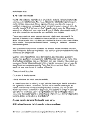 de fé falsa é inútil.
B. Fé Falsa é Insensível.
Vss 15 e 16 ilustram a insensibilidade (inutilidade) de tal fé. Por ser uma fé morta,
não responde. Não faz nada. Não reage. Não sente. Não faz bem para ninguém,
muito menos a pessoa que diz que a possui. Seria o auge de auto-engano e
crueldade imaginar que meras palavras de consolo tomariam o lugar de obras de
consolo. “Aquela” fé é “de boca pra fora”. As palavras de quem diz “Ide em paz,
aquecei-vos e fartai-vos” caem para terra. É uma fé falada, não uma vida vivida. É
uma falsa compaixão, sem coração, sem realidade, uma fantasia
Temos que questionar a nós mesmos se temos criado calos na nossa fé. Se
estamos ficando endurecidos pelas necessidades que encontramos ao nosso
redor. Se não somos mais chocados pela miséria que o pecado tem produzido em
nosso mundo... crianças com defeitos físicos... mendigos ... bêbedos... aidéticos...
ovelhas sem pastor.
Será que somos compassivos diante de por atores e atrizes em filmes e novelas,
mas endurecidos diante de tragédias na vida real? De que vale nossa ortodoxia se
não resulta em ortopraxia?
Quantas vezes nossa fé não passa de hipocrisia, palavras vazias que soam
bonitas mas que fazem absolutamente nada? Quantas vezes caímos numa rotina
de chavões evangélicas, mas que não fazem bem para ninguém! Há pessoas que
conseguem farejar falsa doutrina de 50 km, mas não conseguem dar um copo de
água fria para uma pessoa sedenta. Tiago, falando em nome de Deus, não tem
paciência para esse tipo de fé cerebral e hipócrita.
Fé sem obras é hipocrisa.
Obras sem fé é religiosidade.
Fé que rompe-se em obras é espiritualidade.
II. Fé sem obras não se valida (18-25) A palavra “justificação” admite de mais de
um significado no Novo Testamento. Quando Paulo fala em “justificação” do
crente, normalmente descreve um ato judicial do Supremo Juíz, em que Ele
declara alguém não somente livre do pecado, mas coberto da justiça de Jesus (2
Co 5:21). Ser “declarado justo” é o significado básico de “justificação”. Nesse
caso, essa “transação” acontece entre Deus e o homem só, e é invisível por outros
homens. Então, como saber se é verdadeira?
A única maneira de tornar fé visível é pelas obras.
A fé invisível torna-se visível quando veste-se em obras.
Reverendo Gilson de Oliveira Pastor da Igreja Presbiteriana de Nova Vida 69
 