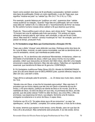Assim como existem dois tipos de fé (profissão e possessão), também existem
dois tipos de justificação. Existe um outro significado, o uso de Tiago aqui, que
significa “mostrar-se justo” ou “validar”(cp. Rm 3:4,1 Tm 3:16, Lc 7:35).
Por exemplo, quando falamos em “justificar um voto”, queremos dizer “validar
nossa ausência na votação”. Quando Tiago fala em justificação, tem em mente
essa idéia de “validar”a fé. É a idéia de ter o “reconhecimento de firma” da nossa
fé. No cartório humano nossas obras validam a fé que dizemos que temos.
Paulo diz, “Deus justifica quem crê em Jesus, sem obras da lei.” Tiago acrescenta,
“O homem tem sua fé validada pelo fruto que produz.” Em ambos os casos,
salvação é sempre pela fé, sem obras, sem condição, a não ser fé em Cristo
Jesus. Mas essa fé é “radical”—produz mudanças na “raíz” do coração, que com o
passar do tempo, produzem fruto.
A. Fé Verdadeira exige Mais que Conhecimento e Emoção (18-19).
Tiago usa o efeito “choque” para defender sua tese. Distingue entre dois tipos de
fé—uma fé falsa, invisível, ou pelo menos incompleta, que até os demônios tem, e
uma fé verdadeira, visível, que manifesta-se pelas obras.
Segundo vs. 19, os demônios são ortodoxos! Monoteístas, trinitarianos, crêem na
divindade e humanidade de Jesus, crêem que Jesus morreu na cruz pelos
pecados, crêem que ressuscitou ao terceiro dia! Além disso, eles têm uma reação
emocional a esses fatos (tremem). Mas não são salvos. Falta-lhes um ingrediente
essencial, que transforma fé falsa em fé genuína: CONFIANÇA.
B. Fé Verdadeira Justifica-se Pelas Obras (20-23). Abraão foi DEMONSTRADO
justo 30 a 40 anos depois que foi DECLARADO justo, quando ofereceu Isaque no
altar (Gn 22). Leia bem o texto.
Tiago afirma a salvação pela fé somente . . . vs. 23 deixa isso muito claro, citando
Gn 15:6.
“Abraão creu em Deus, e isso lhe foi imputado para justiça”. Mas veja bem: O
processo que se iniciou depois que ele creu em Deus--a semente da sua fé--
brotou, e 40 anos depois, justificou-se diante de Deus e do mundo. Sua fé na
realidade de Deus, na obra de Deus em sua vida, na promessa de Deus, era tão
grande, que ele podia colocar TUDO no altar de Deus, seu único filho, o filho da
promessa, sua esperança do futuro, sua alegria. Somente uma fé madura,
arraigada na soberania e no amor de Deus, é capaz disso.
Conforme vss 22 e 23, “foi pelas obras que a fé se consumou”, ou seja “se
aperfeiçoou”, se fez “perfeita”, completa. Em outras palavras, o fruto da fé é obras.
Às vezes, teremos que esperar muito tempo, como Abraão, para ver que tipo de
fruto a fé a de produzir. Mas certamente será produzido. E se não existe, temos
Reverendo Gilson de Oliveira Pastor da Igreja Presbiteriana de Nova Vida 70
 