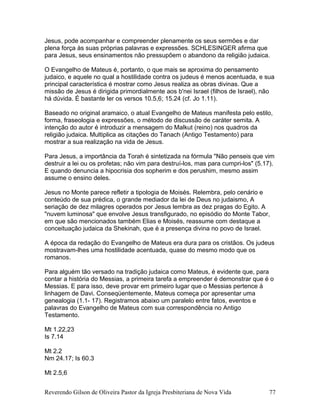 Jesus, pode acompanhar e compreender plenamente os seus sermões e dar
plena força às suas próprias palavras e expressões. SCHLESINGER afirma que
para Jesus, seus ensinamentos não pressupõem o abandono da religião judaica.
O Evangelho de Mateus é, portanto, o que mais se aproxima do pensamento
judaico, e aquele no qual a hostilidade contra os judeus é menos acentuada, e sua
principal característica é mostrar como Jesus realiza as obras divinas. Que a
missão de Jesus é dirigida primordialmente aos b'nei Israel (filhos de Israel), não
há dúvida. É bastante ler os versos 10.5,6; 15.24 (cf. Jo 1.11).
Baseado no original aramaico, o atual Evangelho de Mateus manifesta pelo estilo,
forma, fraseologia e expressões, o método de discussão de caráter semita. A
intenção do autor é introduzir a mensagem do Malkut (reino) nos quadros da
religião judaica. Multiplica as citações do Tanach (Antigo Testamento) para
mostrar a sua realização na vida de Jesus.
Para Jesus, a importância da Torah é sintetizada na fórmula "Não penseis que vim
destruir a lei ou os profetas; não vim para destruí-los, mas para cumpri-los" (5.17).
E quando denuncia a hipocrisia dos sopherim e dos perushim, mesmo assim
assume o ensino deles.
Jesus no Monte parece refletir a tipologia de Moisés. Relembra, pelo cenário e
conteúdo de sua prédica, o grande mediador da lei de Deus no judaismo, A
seriação de dez milagres operados por Jesus lembra as dez pragas do Egito. A
"nuvem luminosa" que envolve Jesus transfigurado, no episódio do Monte Tabor,
em que são mencionados também Elias e Moisés, reassume com destaque a
conceituação judaica da Shekinah, que é a presença divina no povo de Israel.
A época da redação do Evangelho de Mateus era dura para os cristãos. Os judeus
mostravam-lhes uma hostilidade acentuada, quase do mesmo modo que os
romanos.
Para alguém tão versado na tradição judaica como Mateus, é evidente que, para
contar a história do Messias, a primeira tarefa a empreender é demonstrar que é o
Messias. E para isso, deve provar em primeiro lugar que o Messias pertence à
linhagem de Davi. Conseqüentemente, Mateus começa por apresentar uma
genealogia (1.1- 17). Registramos abaixo um paralelo entre fatos, eventos e
palavras do Evangelho de Mateus com sua correspondência no Antigo
Testamento.
Mt 1.22,23
Is 7.14
Mt 2.2
Nm 24.17; Is 60.3
Mt 2.5,6
Reverendo Gilson de Oliveira Pastor da Igreja Presbiteriana de Nova Vida 77
 