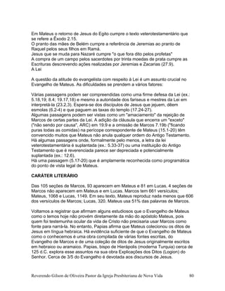 Em Mateus o retorno de Jesus do Egito cumpre o texto veterotestamentário que
se refere a Êxodo 2.15.
O pranto das mães de Belém cumpre a referência de Jeremias ao pranto de
Raquel pelos seus filhos em Ramá.
Jesus que se muda para Nazaré cumpre "o que fora dito pelos profetas"
A compra de um campo pelos sacerdotes por trinta moedas de prata cumpre as
Escrituras descrevendo ações realizadas por Jeremias e Zacarias (27.9).
A Lei
A questão da atitude do evangelista com respeito à Lei é um assunto crucial no
Evangelho de Mateus. As dificuldades se prendem a vários fatores:
Várias passagens podem ser compreendidas como uma firme defesa da Lei (ex.:
5.18,19; 8.4; 19.17,18) e mesmo a autoridade dos fariseus e mestres da Lei em
interpretá-la (23.2,3). Espera-se dos discípulos de Jesus que jejuem, dêem
esmolas (6.2-4) e que paguem as taxas do templo (17.24-27).
Algumas passagens podem ser vistas como um "amaciamento" da rejeição de
Marcos de certas partes da Lei. A adição da cláusula que encerra um "exceto"
("não sendo por causa", ARC) em 19.9 e a omissão de Marcos 7.19b ("ficando
puras todas as comidas) na perícope correspondente de Mateus (15.1-20) têm
convencido muitos que Mateus não anula qualquer ordem do Antigo Testamento.
Há algumas passagens onde, formalmente pelo menos, a letra da lei
veterotestamentária é suplantada (ex.: 5.33-37) ou uma instituição do Antigo
Testamento que é reverenciada parece ser depreciada e potencialmente
suplantada (ex.: 12.6).
Há uma passagem (5.17-20) que é amplamente reconhecida como programática
do ponto de vista legal de Mateus.
CARÁTER LITERÁRIO
Das 105 seções de Marcos, 93 aparecem em Mateus e 81 em Lucas. 4 seções de
Marcos não aparecem em Mateus e em Lucas. Marcos tem 661 versículos;
Mateus, 1068 e Lucas, 1149. Em seu texto, Mateus reproduz nada menos que 606
dos versículos de Marcos; Lucas, 320. Mateus usa 51% das palavras de Marcos.
Voltamos a registrar que afirmam alguns estudiosos que o Evangelho de Mateus
como o temos hoje não provém diretamente da mão do apóstolo Mateus, pois
quem foi testemunha ocular da vida de Cristo não precisaria usar Marcos como
fonte para narrá-la. No entanto, Papias afirma que Mateus colecionou os ditos de
Jesus em língua hebraica. Há evidência suficiente de que o Evangelho de Mateus
como o conhecemos é uma obra compilada de várias fontes escritas, do
Evangelho de Marcos e de uma coleção de ditos de Jesus originalmente escritos
em hebraico ou aramaico. Papias, bispo de Hierápolis (moderna Turquia) cerca de
125 d.C. explora esse assuntos na sua obra Explicações dos Ditos (Logion) do
Senhor. Cerca de 3/5 do Evangelho é devotada aos discursos de Jesus.
Reverendo Gilson de Oliveira Pastor da Igreja Presbiteriana de Nova Vida 80
 