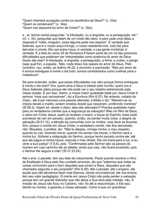 "Quem intentará acusação contra os escolhidos de Deus?" (v. 33a);
"Quem os condenará?" (v. 34a);
"Quem nos separará bo amor de Cristo?" (v. 35a);
e , aí, temos outras perguntas: "a tribulação, ou a angústia, ou a perseguição, etc."
(cf. v. 35), perguntas que falam de um modo tão claro, e para cada uma delas a
resposta é "nada, ninguém, coisa alguma pode nos separar". É verdade que
Satanás, que é o nosso arqui-inimigo, o nosso resistente-mór, tudo faz para
derrubar o crente. Ele usa anjos maus, é verdade, e usa gente incrédula, é
verdade. E a lista do verso 35 de Romanos 8 fazem parte de um rol das possíveis
dificuldades que poderiam ser interpretadas como ausência do amor de Deus.
Quais são elas? A tribulação, a angústia, a perseguição, a fome, a nudez, o perigo
(seja qual for), a espada . Não, nada disso nos separa do amor de Deus. Pelo
contrário, vou, então, ao Salmo 44.22, e encontro a expressão, "Mas por amor de
ti somos entregues à morte o dia todo; somos considerados como ovelhas para o
matadouro".
Dá para entender, então, que essas dificuldades nos vêm porque fomos entregues
à morte o dia todo? Ora, quem ama a Deus é odiado pelo mundo; quem ora a
Deus Satanás odeia porque ele não pode ver o seu império estremecido pela
nossa oração. É por isso. Assim, a nossa maior qualidade dada por Jesus Cristo é
sermos "mais que vencedores", diz a Escritura (Rm 8.37). No entanto, coitado do
ímpio , ele é por natureza uma pessoa alienada, a Bíblia o diz: "Alienam-se os
ímpios desde a madre; andam errados desde que nasceram, proferindo mentiras"
(Sl 58.3). Vejam só: desde o útero, eles são alienados?! Precisa qualidade maior
para os verdadeiros crentes que a segurança da salvação? Mas um filho de Deus,
o salvo em Cristo Jesus, quem já recebeu o sopro, o toque do Espírito, esse pode
acontecer de cair em pecado, quando, então, vai perder muita coisa: a alegria da
salvação (Sl 51.12), a bênção da comunhão com os irmãos, mas deve se levantar.
Sim, porque o crente em Jesus Cristo, o verdadeiro crente, não fica derrubado,
não. Miquéias, o profeta, diz: "Não te alegres, inimiga minha, a meu respeito;
quando eu cair, levantar-me-ei; quando me sentar nas trevas, o Senhor será a
minha luz. Sofrerei a indignação do Senhor, porque tenho pecado contra ele; até
que ele julgue a minha causa, execute o meu direito. Ele me tirará para a luz, e eu
verei a sua justiça" (7.8,9), pois, "Confirmados pelo Senhor são os passos do
homem em cujo caminho ele se deleita; ainda que caia, não ficará prostrado, pois
o Senhor lhe segura a mão" (Sl 37.23,24).
Até o erro, o pecado, tem seu lado de crescimento. Paulo quando escreve o Hino
de Exaltação a Deus pelo Seu cuidado amoroso, diz que "sabemos que todas as
coisas concorrem para o bem daqueles que amam a Deus, daqueles que são
chamados segundo o seu propósito" (Rm 8.28). Até o pecado, até o engano, até
aquilo que não devíamos fazer mas fizemos, sendo circunstancial, ele nos ensina,
tem seu valor pedagógico. O crente em Jesus Cristo não pode perder a salvação
porque tem um grande Salvador que não deixa a Sua obra pela metade, não. A
missão de Jesus não ficou no Calvário, não: foi até à ressurreição, e Ele saiu
dentre os mortos, e garantiu a nossa salvação. Como é que um grandioso
Reverendo Gilson de Oliveira Pastor da Igreja Presbiteriana de Nova Vida 85
 