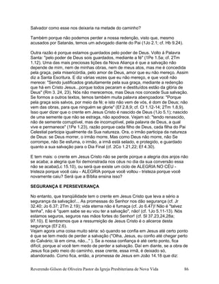 Salvador como esse nos deixaria na metade do caminho?
Também porque não podemos perder a nossa redenção, visto que, mesmo
acusados por Satanás, temos um advogado diante do Pai (1Jo 2.1; cf. Hb 9.24).
Outra razão é porque estamos guardados pelo poder de Deus. Volto à Palavra
Santa: "pelo poder de Deus sois guardados, mediante a fé" (1Pe 1.5a; cf. 2Tm
1.12). Uma das mais preciosas lições da Nova Aliança é que a salvação não
depende de mim, nem de minhas obras, nem de meus atos, mas me é concedida
pela graça, pela misericórdia, pelo amor de Deus, amor que eu não mereço. Assim
diz a Santa Escritura. E diz várias vezes que eu não mereço, e que você não
merece: "Sendo justificados gratuitamente pela sua graça, mediante a redenção
que há em Cristo Jesus...porque todos pecaram e destituídos estão da glória de
Deus" (Rm 3. 24, 23). Nós não merecemos, mas Deus nos concede Sua salvação.
Se formos a outros textos, temos também muita palavra abençoadora: "Porque
pela graça sois salvos, por meio da fé; e isto não vem de vós, é dom de Deus; não
vem das obras, para que ninguém se glorie" (Ef 2.8,9; cf. Cl 1.12-14; 2Tm 1.8,9).
Isso quer dizer que o crente em Jesus Cristo é nascido de Deus (1Jo 5.1); nascido
de uma semente que não se estraga, não apodrece. Vejam só: "tendo renascido,
não de semente corruptível, mas de incorruptível, pela palavra de Deus, a qual
vive e permanece" (1Pe 1.23), razão porque cada filho de Deus, cada filha do Pai
Celestial participa igualmente da Sua natureza. Ora, o irmão participa da natureza
de Deus: se Deus morrer, o irmão morre. Mas como Deus não morre, não Se
corrompe, não Se esfuma, o irmão, a irmã está selado, e protegido, e guardado
quanto a sua salvação para o Dia Final (cf. 2Co 1.21,22; Ef 4.30).
E tem mais: o crente em Jesus Cristo não se perde porque a alegria dos anjos não
se acaba; a alegria que foi demonstrada nos céus no dia da sua conversão essa
não se acaba(Lc 15.10), ou será que existe um ciclo de ALEGRIA NO CÉU -
tristeza porque você caiu - ALEGRIA porque você voltou - tristeza porque você
novamente caiu? Será que a Bíblia ensina isso?
SEGURANÇA E PERSEVERANÇA
No entanto, que tranqüilidade tem o crente em Jesus Cristo que leva a sério a
segurança da salvação!... As promessas do Senhor nos dão segurança (cf. Jr
32.40; Jo 6.37; 2Tm 2.19); vida eterna não é fumaça (cf. Jo 6.47)! Não é "talvez
tenha", não é "quem sabe se eu vou ter a salvação", não! (cf. 1Jo 5.11-13). Nós
estamos seguros, seguros nas mãos fortes do Senhor! (cf. Sl 37.23,24,28a;
97.10). E lembremos que a ressurreição de Jesus Cristo é o alicerce desta
segurança (Ef 2.6).
Vejam agora uma coisa muito séria: só quando se confia em Jesus até certo ponto
é que se tem medo de perder a salvação ("Olha, Jesus, eu confio até chegar perto
do Calvário; lá em cima, não..." ). Se a nossa confiança é até certo ponto, fica
difícil, porque aí você tem medo de perder a salvação. Daí em diante, se a obra de
Jesus fica pelo meio do caminho, esse crente, essa irmã, é deixado só,
abandonado. Como fica, então, a promessa de Jesus em João 14.18 que diz:
Reverendo Gilson de Oliveira Pastor da Igreja Presbiteriana de Nova Vida 86
 