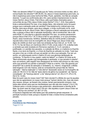 "Não vos deixarei órfãos"? E aquela que diz "estou convosco todos os dias, até a
consumação dos séculos"? (Mt 28.20). Ou Jesus é nossa esperança para tudo, ou
não é esperança para coisa nenhuma! Mas, Paulo, apóstolo, nos fala ao coração
dizendo: "o qual vos confirmarás até o fim, para serdes irrepreensíveis no dia de
nosso Senhor Jesus Cristo. Fiel é Deus, pelo qual fostes chamados para a
comunhão de seu Filho Jesus Cristo nosso Senhor" (1Co 1. 8,9). Que palavra
linda e extraordinária! Por isso, à luz destes fatos, não entendo como há quem
pregue que a salvação pode ser perdida?! Que testemunho notável para sua
família, para seus amigos, para seus colegas, o irmão confirmado na fé, você
confirmada na fé em Jesus Cristo. Não é (graças a Deus!) salvação-por-enquanto,
não; e graças a Deus não é salvação temporária, não é condicional, não é até
certo limite. É uma eterna e gloriosa salvação! Por isso, os santos perseveram:
porque Deus é fiel (1Co 1.9). E Deus é fiel no que planejou, e no que prometeu.
Assim, essa monstruosa, herética, diabólica idéia do crente perder a salvação
repudia toda a boa nova do evangelho de Jesus! Nega que Jesus Cristo seja
digno de crédito ao dizer que nada nos arrebata da Sua mão (cf. Jo 10.28; 1Jo
5.10,11); faz de Deus um mentiroso (Hb 6.17-20); anula João 3.16, e desfaz toda
a verdade que está revelada em Romanos capítulos 4, 5 e 8; cancela a
justificação, e o perdão dos pecados, e a adoção de filhos, e o batismo no Espírito
Santo, e os dons do Espírito, e o fruto do Espírito já cultivado no irmão. Tudo isso
vai para o lixo se o irmão crê que vai perder um dia a sua salvação. Faz ser um
sonho, um esfumaçado sonho o Salmo 23 com sua gloriosa declaração de
confiança, "O Senhor é meu pastor; nada me faltará", e o Salmo 32 onde se lê,
"Bem-aventurado aquele cuja transgressão é perdoada, e cujo pecado é coberto".
Isso vai embora, pelo esgoto! Isso desaparece da minha vida porque eu não creio,
acho que amanhã vou perder a salvação?! Hoje eu a tenho, mas não garanto por
amanhã?! Se a perda da salvação é verdadeira, ou, mesmo, imaginável, a Bíblia
está brigando com ela mesma, está se contradizendo porque fala de "eterna
salvação", "eterna redenção" e "vida eterna" dezessete vezes só no Evangelho de
João (cf. Hb 5.9; 9.12); fala de "peso eterno de glória mui excelente", de "eterna
consolação", de "herança eterna", e de "aliança eterna" (cf. 2Co 4.17; 2Ts 2.16;
Hb 9.15; 13.20).
Mas há quem saia do nosso meio? Há? Sem dúvida! E a Bíblia diz que há aqueles
que não se agüentaram no nosso meio porque "saíram dentre nós, mas não eram
dos nossos; porque, se fossem dos nossos, teriam permanecido conosco; mas
todos eles saíram para que se manifestasse que não são dos nossos" (1Jo 2.19).
Voltaram para o mundo porque a ele pertenciam, abandonaram a família de fé.
Mas, há quem saia do nosso meio? Há sim: são aqueles a quem Jesus Cristo vai
dizer, "Nunca vos conheci" (cf. Mt 7.21-23).
A Escritura Sagrada tem três lições que não podemos jamais esquecer. A
perdição humana é total, porque a Queda foi total, e todos fomos arrastados pelo
pecado.
Parte XVIII
PACIÊNCIA NA PROVAÇÃO
Tiago 5:7-12
Reverendo Gilson de Oliveira Pastor da Igreja Presbiteriana de Nova Vida 87
 