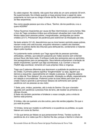 Eu odeio esperar. No volante, não quero ficar atrás de um carro andando 30 km/h.
No supermercado, fico irritado quando a moça precisa trocar o papel do caixa
justamente na hora que eu chego à frente da fila. No banco, perco paciência com
as filas serpentinas.
Sou como aquela pessoa que orou a Deus, “Senhor, dá-me paciência, e eu a
quero AGORA!”
Talvez fiquemos impacientes por causa de filas intermináveis e carros lentos. Mas
o livro de Tiago consolava irmãos que enfrentavam situações bem mais difíceis.
Muitos deles eram pessoas pobres, marginalizadas, perseguidas por serem
cristãos (2:5-7). Precisavam de paciência para sobreviver as tribulações da vida.
No texto anterior (5:1-6), descobrimos que os ricos haviam oprimido esses pobres.
Haviam vivido uma vida luxuosa, enquanto retiveram o salário dos diaristas,
levaram os pobres diante dos tribunais para defraudá-los, condenando e matando
alguns pela injustiça.
Foi justamente neste contexto que Tiago agora fala às pessoas oprimidas,
atribuladas, sofridas, que estavam passando por males severos sem entender
porque Deus não fazia nada. O enfoque muda dos opressores para os oprimidos,
dos perseguidores para os perseguidos. Seus leitores enfrentavam a tentação de
serem impacientes; queriam que algo acontecesse, e já. Corriam o risco de
FAZER algo acontecer, tomando em suas próprias mãos a vingança.
Tiago usa 2 palavras diferentes que descrevem a qualidade de paciência na vida
do cristão. A primeira palavra significa “longânimidade” ou seja, alguém que
demora a esquentar, especialmente em relação a pessoas. A segunda palavra
traz a idéia de “ficar debaixo” de uma pressão, tribulação ou aflição, especialmente
em relação a circunstâncias. Podemos juntar as duas idéias para dizer que, o
cristão maduro aprende a permanecer debaixo de sofrimento sem perder
paciência com as pessoas ao seu redor.
7 Sede, pois, irmãos, pacientes, até à vinda do Senhor. Eis que o lavrador
aguarda com paciência o precioso fruto da terra, até receber as primeiras e as
últimas chuvas.
8 Sede vós também pacientes e fortalecei o vosso coração, pois a vinda do
Senhor está próxima.
9 Irmãos, não vos queixeis uns dos outros, para não serdes julgados. Eis que o
juiz está às portas.
10 Irmãos, tomai por modelo no sofrimento e na paciência os profetas, os quais
falaram em nome do Senhor.
11 Eis que temos por felizes os que perseveraram firmes. Tendes ouvido da
paciência de Jó e vistes que fim o Senhor lhe deu; porque o Senhor é cheio de
Reverendo Gilson de Oliveira Pastor da Igreja Presbiteriana de Nova Vida 88
 