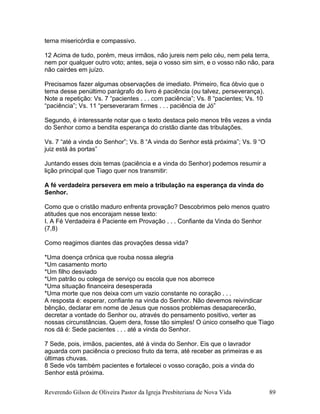 terna misericórdia e compassivo.
12 Acima de tudo, porém, meus irmãos, não jureis nem pelo céu, nem pela terra,
nem por qualquer outro voto; antes, seja o vosso sim sim, e o vosso não não, para
não cairdes em juízo.
Precisamos fazer algumas observações de imediato. Primeiro, fica óbvio que o
tema desse penúltimo parágrafo do livro é paciência (ou talvez, perseverança).
Note a repetição: Vs. 7 “pacientes . . . com paciência”; Vs. 8 “pacientes; Vs. 10
“paciência”; Vs. 11 “perseveraram firmes . . . paciência de Jó”
Segundo, é interessante notar que o texto destaca pelo menos três vezes a vinda
do Senhor como a bendita esperança do cristão diante das tribulações.
Vs. 7 “até a vinda do Senhor”; Vs. 8 “A vinda do Senhor está próxima”; Vs. 9 “O
juiz está às portas”
Juntando esses dois temas (paciência e a vinda do Senhor) podemos resumir a
lição principal que Tiago quer nos transmitir:
A fé verdadeira persevera em meio a tribulação na esperança da vinda do
Senhor.
Como que o cristão maduro enfrenta provação? Descobrimos pelo menos quatro
atitudes que nos encorajam nesse texto:
I. A Fé Verdadeira é Paciente em Provação . . . Confiante da Vinda do Senhor
(7,8)
Como reagimos diantes das provações dessa vida?
*Uma doença crônica que rouba nossa alegria
*Um casamento morto
*Um filho desviado
*Um patrão ou colega de serviço ou escola que nos aborrece
*Uma situação financeira desesperada
*Uma morte que nos deixa com um vazio constante no coração . . .
A resposta é: esperar, confiante na vinda do Senhor. Não devemos reivindicar
bênção, declarar em nome de Jesus que nossos problemas desaparecerão,
decretar a vontade do Senhor ou, através do pensamento positivo, verter as
nossas circunstâncias. Quem dera, fosse tão simples! O único conselho que Tiago
nos dá é: Sede pacientes . . . até a vinda do Senhor.
7 Sede, pois, irmãos, pacientes, até à vinda do Senhor. Eis que o lavrador
aguarda com paciência o precioso fruto da terra, até receber as primeiras e as
últimas chuvas.
8 Sede vós também pacientes e fortalecei o vosso coração, pois a vinda do
Senhor está próxima.
Reverendo Gilson de Oliveira Pastor da Igreja Presbiteriana de Nova Vida 89
 