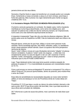 peneira divina sai dos seus lábios.
Somente o Espírito Santo é capaz de transformar um coração podre num coração
limpo. Certamente a nossa conversão a Jesus é um bom começo, pois limpa a
fonte das palavras. Mas é preciso nos vigiar diariamente para manter as águas
cristalinas (Rm 12.2).
II. A Verdadeira Religião PROTEGE OS MENOS-PRIVILEGIADOS (27a)
O próximo versículo apresenta um contraste. Se religião vazia, inútil e impotente
manifesta-se numa língua desenfreada, como seria uma religião pura, sem
mácula? (A palavra traz a idéia de não ter nenhuma mancha, ser irrepreensível).
Como será uma vida realmente espiritual diante de Deus?
A resposta é inesperada! Tiago não cita uma lista de afazeres religiosos. Não dá
pontos pelos anos de freqüência na EBD. Fala do tratamento dado aos órfàos e às
viúvas.
Naquela época, ainda pior do que hoje, órfãos e viúvas eram pessoas muito
carentes. Numa sociedade agrícola, sem INSS, orfanatos, asilos, ou assistência
social, essas pessoas sofriam demais. Quem os ajudava não tinha perspectiva
nenhuma de retorno.
Quem “visita” órfãos e viúvas em suas tribulações demonstra “religião” (mudança
interior) verdadeira. A palavra “visitar” pode nos enganar... a idéia não é de
simplesmente passar na casa de alguém e dar um “alô” ocasional. O termo
significa “cuidar, acompanhar, preocupar-se com”. Está no tempo presente,
indicando que é uma ATITUDE CONSTANTE!
Logo, Tiago destacará ainda mais esse tema quando condena acepção de
pessoas na igreja (2.1-11) e insensibilidade às pessoas com necessidades reaias
(2.15-17).
Como você encara os menos-privilegiados? É sensível e compassivo? Ou crítico e
cético? Evita-os? Ou procura oportunidades, dentro do possível, para mostrar-lhes
o amor de Cristo?
Essa idéia de sensibilidade às necessidades daqueles ao nosso redor também
reflete um tema de destaque no livro de Provérbios (fonte de muitas idéias em
Tiago):
Provérbios 21:13 O que tapa o ouvido ao clamor do pobre também clamará e não
será ouvido. 28:27 O que dá ao pobre não terá falta, mas o que dele esconde os
seus olhos será cumulado de maldições.
29:7 Informa-se o justo da causa dos pobres, mas o perverso de nada disso quer
saber.
Reverendo Gilson de Oliveira Pastor da Igreja Presbiteriana de Nova Vida 95
 
