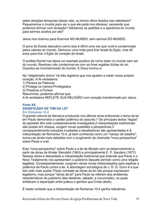 pelas atrações temporais dessa vida, ou temos olhos fixados nas celesteais?
Paqueiramos o mundo para ver o que ele pode nos oferecer, pensando que
podemos brincar com tentação? Adotamos os padrões e a aparência do mundo
para sermos aceitos por ele?
Jesus nos chamou para ficarmos NO MUNDO, sem sermos DO MUNDO.
O povo do Exodo descobriu como isso é difícil uma vez que você é contaminado
pelos valores do mundo. Demorou uma noite para tirar Israel do Egito, mas 40
anos para tirar o Egito do coração de Israel.
O profeta Daniel nos deixa um exemplo positivo de como estar no mundo sem ser
do mundo. Resolveu não contaminar-se com as finas regalias ilícitas do rei.
Guardou-se incontaminado do mundo. E Deus honrou-o.
No “religiômetro divino” há três registros que nos ajudam a medir nosso próprio
coração. A fé verdadeira:
1) Peneira as Palavras
2) Protege os menos-Privilegiados
3) Preserva a Pureza
Resumindo, podemos afirmar que
A fé verdadeira REFLETE SUA RELIGIÃO num coração transformado por Jesus.
Parte XX
SIGNIFICADO DE 'FIM DA LEI"
Em Romanos 10.4
O grande volume de literatura produzida nos últimos anos enfocando o tema da lei
em Paulo demonstra o caráter polêmico do assunto.1 Os principais textos "legais"
do apóstolo têm sido cuidadosamente investigados,2 interpretações tradicionais
são postas em cheque, surgem novas questões e perspectivas,3
conseqüentemente soluções inusitadas e desafiadoras são apresentadas.4 A
interpretação de Romanos 10.4, já bem conhecida como um "campo de batalha",
tornou-se ainda mais debatida com o surgimento da chamada "nova perspectiva"
sobre Paulo e a lei.
Esta "nova perspectiva" sobre Paulo e a lei de Moisés vem se desenvolvendo a
partir de obras de Krister Stendahl (1963) e principalmente E. P. Sanders (1977).
Nessas obras é descartada a interpretação tradicional que entende que Paulo e o
Novo Testamento nos apresentam o judaísmo daquele período como uma religião
legalista. Conseqüentemente, surgiram várias novas interpretações para explicar a
polêmica de Paulo contra a lei. A abordagem sociológica de J. D. G. Dunn é a que
tem sido mais aceita: Paulo combate as obras da lei não porque expressam
legalismo, mas porque "obras da lei" para Paulo se referem aos emblemas
característicos do judaísmo (leis dietárias, sábado, e circuncisão), os quais
enfatizam a separação entre judeus e gentios que Cristo aboliu.
É neste contexto que a interpretação de Romanos 10.4 ganha relevância
Reverendo Gilson de Oliveira Pastor da Igreja Presbiteriana de Nova Vida 97
 