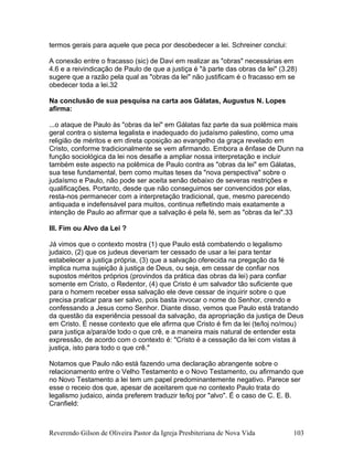 termos gerais para aquele que peca por desobedecer a lei. Schreiner conclui:
A conexão entre o fracasso (sic) de Davi em realizar as "obras" necessárias em
4.6 e a reivindicação de Paulo de que a justiça é "à parte das obras da lei" (3.28)
sugere que a razão pela qual as "obras da lei" não justificam é o fracasso em se
obedecer toda a lei.32
Na conclusão de sua pesquisa na carta aos Gálatas, Augustus N. Lopes
afirma:
...o ataque de Paulo às "obras da lei" em Gálatas faz parte da sua polêmica mais
geral contra o sistema legalista e inadequado do judaísmo palestino, como uma
religião de méritos e em direta oposição ao evangelho da graça revelado em
Cristo, conforme tradicionalmente se vem afirmando. Embora a ênfase de Dunn na
função sociológica da lei nos desafie a ampliar nossa interpretação e incluir
também este aspecto na polêmica de Paulo contra as "obras da lei" em Gálatas,
sua tese fundamental, bem como muitas teses da "nova perspectiva" sobre o
judaísmo e Paulo, não pode ser aceita senão debaixo de severas restrições e
qualificações. Portanto, desde que não conseguimos ser convencidos por elas,
resta-nos permanecer com a interpretação tradicional, que, mesmo parecendo
antiquada e indefensável para muitos, continua refletindo mais exatamente a
intenção de Paulo ao afirmar que a salvação é pela fé, sem as "obras da lei".33
III. Fim ou Alvo da Lei ?
Já vimos que o contexto mostra (1) que Paulo está combatendo o legalismo
judaico, (2) que os judeus deveriam ter cessado de usar a lei para tentar
estabelecer a justiça própria, (3) que a salvação oferecida na pregação da fé
implica numa sujeição à justiça de Deus, ou seja, em cessar de confiar nos
supostos méritos próprios (provindos da prática das obras da lei) para confiar
somente em Cristo, o Redentor, (4) que Cristo é um salvador tão suficiente que
para o homem receber essa salvação ele deve cessar de inquirir sobre o que
precisa praticar para ser salvo, pois basta invocar o nome do Senhor, crendo e
confessando a Jesus como Senhor. Diante disso, vemos que Paulo está tratando
da questão da experiência pessoal da salvação, da apropriação da justiça de Deus
em Cristo. É nesse contexto que ele afirma que Cristo é fim da lei (te/loj no/mou)
para justiça a/para/de todo o que crê, e a maneira mais natural de entender esta
expressão, de acordo com o contexto é: "Cristo é a cessação da lei com vistas à
justiça, isto para todo o que crê."
Notamos que Paulo não está fazendo uma declaração abrangente sobre o
relacionamento entre o Velho Testamento e o Novo Testamento, ou afirmando que
no Novo Testamento a lei tem um papel predominantemente negativo. Parece ser
esse o receio dos que, apesar de aceitarem que no contexto Paulo trata do
legalismo judaico, ainda preferem traduzir te/loj por "alvo". É o caso de C. E. B.
Cranfield:
Reverendo Gilson de Oliveira Pastor da Igreja Presbiteriana de Nova Vida 103
 