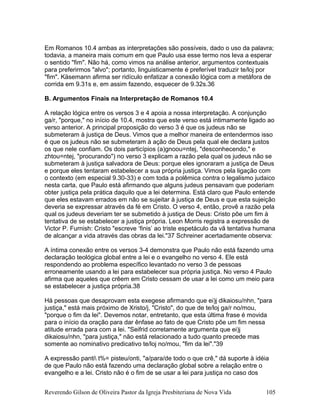 Em Romanos 10.4 ambas as interpretações são possíveis, dado o uso da palavra;
todavia, a maneira mais comum em que Paulo usa esse termo nos leva a esperar
o sentido "fim". Não há, como vimos na análise anterior, argumentos contextuais
para preferirmos "alvo"; portanto, linguisticamente é preferível traduzir te/loj por
"fim". Käsemann afirma ser ridículo enfatizar a conexão lógica com a metáfora de
corrida em 9.31s e, em assim fazendo, esquecer de 9.32s.36
B. Argumentos Finais na Interpretação de Romanos 10.4
A relação lógica entre os versos 3 e 4 apoia a nossa interpretação. A conjunção
ga/r, "porque," no início de 10.4, mostra que este verso está intimamente ligado ao
verso anterior. A principal proposição do verso 3 é que os judeus não se
submeteram à justiça de Deus. Vimos que a melhor maneira de entendermos isso
é que os judeus não se submeteram à ação de Deus pela qual ele declara justos
os que nele confiam. Os dois particípios (a)gnoou=ntej, "desconhecendo," e
zhtou=ntej, "procurando") no verso 3 explicam a razão pela qual os judeus não se
submeteram à justiça salvadora de Deus: porque eles ignoraram a justiça de Deus
e porque eles tentaram estabelecer a sua própria justiça. Vimos pela ligação com
o contexto (em especial 9.30-33) e com toda a polêmica contra o legalismo judaico
nesta carta, que Paulo está afirmando que alguns judeus pensavam que poderiam
obter justiça pela prática daquilo que a lei determina. Está claro que Paulo entende
que eles estavam errados em não se sujeitar à justiça de Deus e que esta sujeição
deveria se expressar através da fé em Cristo. O verso 4, então, provê a razão pela
qual os judeus deveriam ter se submetido à justiça de Deus: Cristo põe um fim à
tentativa de se estabelecer a justiça própria. Leon Morris registra a expressão de
Victor P. Furnish: Cristo "escreve ‘finis’ ao triste espetáculo da vã tentativa humana
de alcançar a vida através das obras da lei."37 Schreiner acertadamente observa:
A íntima conexão entre os versos 3-4 demonstra que Paulo não está fazendo uma
declaração teológica global entre a lei e o evangelho no verso 4. Ele está
respondendo ao problema específico levantado no verso 3 de pessoas
erroneamente usando a lei para estabelecer sua própria justiça. No verso 4 Paulo
afirma que aqueles que crêem em Cristo cessam de usar a lei como um meio para
se estabelecer a justiça própria.38
Há pessoas que desaprovam esta exegese afirmando que ei)j dikaiosu/nhn, "para
justiça," está mais próximo de Xristo/j, "Cristo", do que de te/loj ga/r no/mou,
"porque o fim da lei". Devemos notar, entretanto, que esta última frase é movida
para o início da oração para dar ênfase ao fato de que Cristo põe um fim nessa
atitude errada para com a lei. "Seifrid corretamente argumenta que ei)j
dikaiosu/nhn, "para justiça," não está relacionado a tudo quanto precede mas
somente ao nominativo predicativo te/loj no/mou, "fim da lei"."39
A expressão panti t%= pisteu/onti, "a/para/de todo o que crê," dá suporte à idéia
de que Paulo não está fazendo uma declaração global sobre a relação entre o
evangelho e a lei. Cristo não é o fim de se usar a lei para justiça no caso dos
Reverendo Gilson de Oliveira Pastor da Igreja Presbiteriana de Nova Vida 105
 
