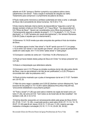 adiante em 9.28: "porque o Senhor cumprirá a sua palavra sobre a terra,
cabalmente e em breve". Toda a seção é recheada de citações do Velho
Testamento para comprovar o cumprimento da palavra de Deus.
8 Paulo neste ponto menciona a antítese sustentada em toda a carta: a salvação
de Deus não é procedente de obras humanas. Ver 9.32 e 11.6.
9 Esta mesma distinção interna dentro da descendência "segundo a carne" de
Abraão também é feita em 9.6 ("Israel"), 9.7 ("seus filhos", "tua descendência"),
9.8 ("filhos de Deus", "devem ser considerados como filhos da promessa"), 11.5
("remanescente segundo a eleição da graça"), 11.7 ("a eleição"), 11.12: ("a sua
plenitude"), e 11.28 ("amados por causa dos patriarcas"). Ver também Romanos
2.28-29 ("judeu é aquele que o é interiormente").
10 Romanos 10.19-20 revela que esta conquista dos gentios é fruto da iniciativa
de Deus.
11 A antítese agora é entre "das obras" e "da fé" sendo que em 9.11 (no grego,
v.12) é entre "por obras" e "por aquele que chama", isto por causa da perspectiva
usada em cada seção. Em 11.6 é entre "pelas obras" e "pela graça".
12 Comparar o sentido do verbo em 1 Coríntios 14.38 e Romanos 2.4.
13 Paulo já havia tratado desta justiça de Deus em Cristo "no tempo presente" em
3.21-26.
14 Esta é a interpretação que defenderei adiante.
15 Comparar com 2.13 ("Porque os simples ouvidores da lei não são justos diante
de Deus, mas os que praticam a lei hão de ser justificados") e 2.25 ("Porque a
circuncisão tem valor se praticares a lei").
16 Paulo já tinha mostrado que o judeu é transgressor da lei em 2.17-27. Também
em 3.9-19, 23.
17 Não há como negar o paralelo com 9.30-32 (diw/kwn no/mon dikaiosu/nhj, "que
buscava lei de justiça") e 10.1-5.(thn i)di/an [dikaiosu/nhn] zhtou=ntej sth=sai,
"procurando estabelecer a sua própria (justiça)".
18 "Todo o Israel" (11.26) que será salvo é distinto da nação de Israel como um
todo (11.25), tal como em 9.6: "nem todos os de Israel são de fato israelitas". Ver
também 2.28, 29; 4.12; 9.7-8.
19 Acima descrita: possuindo um remanescente eleito pela graça de Deus (9.6-8,
23, 27-29, 11.5-7, 12, 26), o qual está sendo e será salvo (9.24, 27; 11.1-5, 14, 15,
25-27, 31-32) pela fé em Jesus (10.9-13; 11.20 com 11.23), mesmo que seja
mediante a incitação à emulação (10.19; 11.11-14, 23-24, 28, 30-32).
Reverendo Gilson de Oliveira Pastor da Igreja Presbiteriana de Nova Vida 108
 