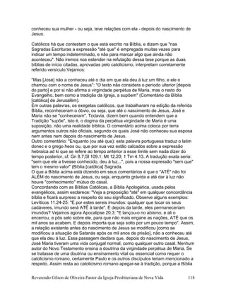 conheceu sua mulher - ou seja, teve relações com ela - depois do nascimento de
Jesus.
Católicos há que contestam o que está escrito na Bíblia, e dizem que "nas
Sagradas Escrituras a expressão "até que" é empregada muitas vezes para
indicar um tempo indeterminado, e não para marcar algo que ainda não
aconteceu". Não iremos nos estender na refutação dessa tese porque as duas
bíblias de início citadas, aprovadas pelo catolicismo, interpretam corretamente
referido versículo.Vejamos:
"Mas [José] não a conheceu até o dia em que ela deu à luz um filho, e ele o
chamou com o nome de Jesus": "O texto não considera o período ulterior [depois
do parto] e por si não afirma a virgindade perpétua de Maria, mas o resto do
Evangelho, bem como a tradição da Igreja, a supõem" (Comentário da Bíblia
[católica] de Jerusalém).
Em outras palavras, os exegetas católicos, que trabalharam na edição da referida
Bíblia, reconheceram o óbvio, ou seja, que até o nascimento de Jesus, José e
Maria não se "conheceram". Todavia, dizem bem quando entendem que a
Tradição "supõe", isto é, o dogma da perpétua virgindade de Maria é uma
suposição, não uma realidade bíblica. O comentário acima coloca por terra
argumentos outros não oficiais, segundo os quais José não conheceu sua esposa
nem antes nem depois do nascimento de Jesus.
Outro comentário: "Enquanto (ou até que): esta palavra portuguesa traduz o latim
donec e o grego heos ou, que por sua vez estão calcados sobre a expressão
hebraica ad ki que se refere ao tempo anterior a esse limite sem nada dizer do
tempo posterior, cf. Gn 8.7;Sl 109.1; Mt 12.20; 1 Tm 4.13. A tradução exata seria:
"sem que ele a tivesse conhecido, deu à luz...", pois a nossa expressão "sem que"
tem o mesmo valor" (Bíblia [católica] Sagrada.
O que a Bíblia acima está dizendo em seus comentários é que o "ATÉ" não foi
ALÉM do nascimento de Jesus, ou seja, enquanto grávida e até dar à luz não
houve "conhecimento" mútuo do casal.
Concordando com as Bíblias Católicas, a Bíblia Apologética, usada pelos
evangélicos, assim esclarece: "Veja a preposição "até" em qualquer concordância
bíblia e ficará surpreso a respeito do seu significado. Observe alguns exemplos:
Levíticos 11.24-25: "E por estes sereis imundos: qualquer que tocar os seus
cadáveres, imundo será ATÉ à tarde". E depois da tarde, eles permaneceriam
imundos? Vejamos agora Apocalipse 20.3: "E lançou-o no abismo, e ali o
encerrou, e pôs selo sobre ele, para que não mais engane as nações, ATÉ que os
mil anos se acabem. E depois importa que seja solto por um pouco tempo". Assim,
a relação existente antes do nascimento de Jesus se modificou [como se
modificou a situação de Satanás após os mil anos de prisão], não a conheceu até
que ela deu à luz. Essa passagem declara que, depois do nascimento de Jesus,
José Maria tiveram uma vida conjugal normal, como qualquer outro casal. Nenhum
autor do Novo Testamento ensina a doutrina da virgindade perpétua de Maria. Se
se tratasse de uma doutrina ou ensinamento vital ou essencial como requer o
catolicismo romano, certamente Paulo e os outros discípulos teriam mencionado a
respeito. Assim resta ao catolicismo romano apegar-se à tradição, porque a Bíblia
Reverendo Gilson de Oliveira Pastor da Igreja Presbiteriana de Nova Vida 118
 
