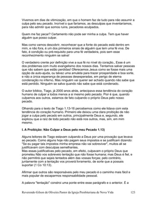 Vivemos em dias de vitimização, em que o homem faz de tudo para não assumir a
culpa pelo seu pecado. Incrível o que faríamos, as desculpas que inventaríamos,
para não admitir que somos ruins, pecadores eculpados.
Quem me faz pecar? Certamento não pode ser minha a culpa. Tem que haver
alguém que posso culpar.
Mas como vamos descobrir, reconhecer que a fonte do pecado está dentro em
mim, e não fora, é um dos primeiros sinais de alguém que tem uma fé viva. De
fato, é condição ou pré-requisito para uma fé verdadeira, pois sem esse
reconhecimento ninguém se salva!
O verdadeiro crente por definição vive a sua fé no nível do coração., Esse é um
dos problemas com muito evangelismo dos nossos dias. Tentamos salvar pessoas
que não sabem que estão perdidas! Oferecemos Jesus como se fosse mais uma
opção de auto-ajuda, ou talvez uma amuleta para trazer prosperidade e boa sorte,
e não a única esperança de pessoas desesperadas, em perigo de eterna
condenação no inferno. Mas ninguém vai querer ser achado quando não sabe que
está perdido. Ninguém se salva quando não sabe que está condenado.
O autor bíblico, Tiago, já 2000 anos atrás, antecipava essa tendência do coração
humano de culpar a todos menos a si mesmo pelo pecado. Pior é que, quando
culpamos aos outros, estamos de fato culpando o próprio Deus pelo nosso
pecado.
Olhando para o texto de Tiago 1.13-16 percebemos como ele lidava com esta
tendência do coração humano. Primeiro ele deixou uma clara proibição de não
jogar a culpa pelo pecado em outros, principalmente Deus e, segundo, ele
explicou que a raíz de todo pecado não está nos outros, mas, sim, em mim
mesmo.
I. A Proibição: Não Culpar a Deus pelo meu Pecado 1.13)
Alguns leitores de Tiago estavam culpando a Deus por uma provação que levava
ao pecado. Como alguns hoje não pagam seus impostos e se justificam dizendo:
"Se eu pagar tais impostos minha empresa não vai sobreviver", muitos ali se
justificavam com desculpas semelhantes.
Mas essas justificativas pelo pecado, em efeito, culpavam o próprio Deus que
prometeu Não vos sobreveio tentação que não fosse humana; mas Deus é fiel, e
não permitirá que sejais tentados além das vossas forças; pelo contrário,
juntamente com a tentação vos proverá livramento, de sorte que a possais
suportar (1 Co 10:13).
Afirmar que outros são responsáveis pelo meu pecado é o caminho mais fácil e
mais popular de escaparmos responsabilidade pessoal.
A palavra "tentação" constroi uma ponte entre esse parágrafo e o anterior. É a
Reverendo Gilson de Oliveira Pastor da Igreja Presbiteriana de Nova Vida 123
 
