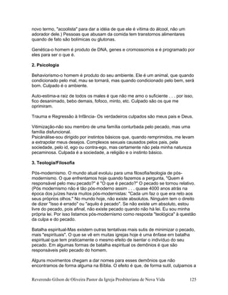 novo termo, "acoolista" para dar a idéia de que ele é vítima do álcool, não um
adorador dele.) Pessoas que abusam da comida tem transtornos alimentares
quando de fato são bolímicas ou glutonas.
Genética-o homem é produto de DNA, genes e cromossomos e é programado por
eles para ser o que é.
2. Psicologia
Behaviorismo-o homem é produto do seu ambiente. Ele é um animal, que quando
condicionado pelo mal, mau se tornará, mas quando condicionado pelo bem, será
bom. Culpado é o ambiente.
Auto-estima-a raiz de todos os males é que não me amo o suficiente . . . por isso,
fico desanimado, bebo demais, fofoco, minto, etc. Culpado são os que me
oprimiram.
Trauma e Regressão à Infância- Os verdadeiros culpados são meus pais e Deus.
Vitimização-não sou membro de uma família conturbada pelo pecado, mas uma
família disfuncional.
Psicánálise-sou dirigido por instintos básicos que, quando remprimidos, me levam
a extrapolar meus desejos. Complexos sexuais causados pelos pais, pela
sociedade, pelo id, ego ou contra-ego, mas certamente não pela minha natureza
pecaminosa. Culpada é a sociedade, a religião e o instinto básico.
3. Teologia/Filosofia
Pós-modernismo. O mundo atual evoluiu para uma filosofia/teologia de pós-
modernismo. O que enfrentamos hoje quando fazemos a pergunta, "Quem é
responsável pelo meu pecado?" é "O que é pecado?" O pecado se tornou relativo.
(Pós modernismo não é tão pós-moderno assim . . . quase 4000 anos atrás na
época dos juízes havia muitos pós-modernistas: "Cada um faz o que era reto aos
seus próprios olhos." No mundo hoje, não existe absolutos. Ninguém tem o direito
de dizer "Isso é errado" ou "aquilo é pecado". Se não existe um absoluto, estou
livre do pecado, pois afinal, não existe pecado quando não há lei. Eu sou minha
própria lei. Por isso listamos pós-modernismo como resposta "teológica" à questão
da culpa e do pecado.
Batalha espiritual-Mas existem outras tentativas mais sutis de minimizar o pecado,
mais "espirituais". O que se vê em muitas igrejas hoje é uma ênfase em batalha
espiritual que tem praticamente o mesmo efeito de isentar o indivíduo do seu
pecado. Em algumas formas de batalha espiritual os demônios é que são
responsáveis pelo pecado do homem.
Alguns movimentos chegam a dar nomes para esses demônios que não
encontramos de forma alguma na Bíblia. O efeito é que, de forma sutil, culpamos a
Reverendo Gilson de Oliveira Pastor da Igreja Presbiteriana de Nova Vida 125
 