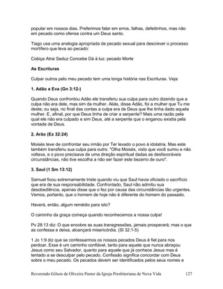 popular em nossos dias. Preferimos falar em erros, falhas, defeitinhos, mas não
em pecado como ofensa contra um Deus santo.
Tiago usa uma analogia apropriada de pecado sexual para descrever o processo
mortífero que leva ao pecado:
Cobiça Atrai Seduz Concebe Dá à luz: pecado Morte
As Escrituras
Culpar outros pelo meu pecado tem uma longa história nas Escrituras. Veja:
1. Adão e Eva (Gn 3:12-)
Quando Deus confrontou Adão ele transferiu sua culpa para outro dizendo que a
culpa não era dele, mas sim da mulher. Aliás, disse Adão, foi a mulher que Tu me
deste; ou seja, no final das contas a culpa era de Deus que lhe tinha dado aquela
mulher. E, afinal, por que Deus tinha de criar a serpente? Mais uma razão pela
qual ele não era culpado e sim Deus, até a serpente que o enganou existia pela
vontade de Deus.
2. Arão (Ex 32:24)
Moisés teve de confrontar seu irmão por Ter levado o povo à idolatria. Mas este
também transferiu sua culpa para outro. "Olha Moisés, visto que você sumiu e não
voltava, e o povo precisava de uma direção espiritual dadas as desfavoráveis
circunstâncias, não tive escolha a não ser fazer este bezerro de ouro".
3. Saul (1 Sm 13:12)
Samuel ficou extremamente triste quando viu que Saul havia oficiado o sacrifício
que era de sua responsabilidade. Confrontado, Saul não admitiu sua
desobediência, apenas disse que o fez por causa das circunstâncias tão urgentes.
Vemos, portanto, que o homem de hoje não é diferente do homem do passado.
Haverá, então, algum remédio para isto?
O caminho da graça começa quando reconhecemos a nossa culpa!
Pv 28:13 diz: O que encobre as suas transgressões, jamais prosperará; mas o que
as confessa e deixa, alcançará misericórdia. (Sl 32:1-5)
1 Jo 1:9 diz que se confessarmos os nossos pecados Deus é fiel para nos
perdoar. Esse é um caminho confiável, tanto para aquele que nunca abraçou
Jesus como seu Salvador, quanto para aquele que já conhece Jesus mas é
tentado a se desculpar pelo pecado. Confissão significa concordar com Deus
sobre o meu pecado. Os pecados devem ser identificados pelos seus nomes e
Reverendo Gilson de Oliveira Pastor da Igreja Presbiteriana de Nova Vida 127
 