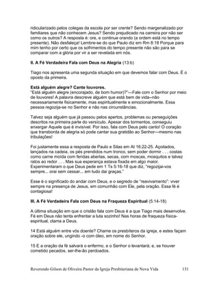 ridicularizado pelos colegas da escola por ser crente? Sendo margenalizado por
familiares que não conhecem Jesus? Sendo prejudicado na carreira por não ser
como os outros? A resposta é: ore, e continue orando (a ordem está no tempo
presente). Não desfaleça! Lembre-se do que Paulo diz em Rm 8:18 Porque para
mim tenho por certo que os sofrimentos do tempo presente não são para se
comparar com a glória por vir a ser revelada em nós.
II. A Fé Verdadeira Fala com Deus na Alegria (13:b)
Tiago nos apresenta uma segunda situação em que devemos falar com Deus. É o
oposto da primeira.
Está alguém alegre? Cante louvores.
“Está alguém alegre (encorajado, de bom humor)?”—Fale com o Senhor por meio
de louvores! A palavra descreve alguém que está bem de vida--não
necessariamente fisicamente, mas espiritualmente e emocionalmente. Essa
pessoa regozija-se no Senhor e não nas circunstâncias.
Talvez seja alguém que já passou pelos apertos, problemas ou perseguições
descritos na primeira parte do versículo. Apesar dos tormentos, conseguiu
enxergar Aquele que é invisível. Por isso, fala com Deus pelo canto! O coração
que transborda de alegria só pode cantar sua gratidão ao Senhor—mesmo nas
tribulações!
Foi justamente essa a resposta de Paulo e Silas em At 16:22-25. Açoitados,
lançados na cadeia, os pés prendidos num tronco, sem poder dormir . . . costas
como carne moída com feridas abertas, secas, com moscas, mosquitos e talvez
ratos ao redor . . . Mas sua esperança estava fixada em algo maior.
Experimentaram o que Deus pede em 1 Ts 5:16-18 que diz, “regozijai-vos
sempre... orai sem cessar... em tudo dai graças.”
Esse é o significado do andar com Deus, e o segredo de “reavivamento”: viver
sempre na presença de Jesus, em comunhão com Ele, pela oração. Essa fé é
contagiosa!
III. A Fé Verdadeira Fala com Deus na Fraqueza Espiritual (5:14-18)
A última situação em que o cristão fala com Deus é a que Tiago mais desenvolve.
Fé em Deus não tenta enfrentar a luta sozinho! Nas horas de fraqueza física-
espiritual, clama a Deus.
14 Está alguém entre vós doente? Chame os presbíteros da igreja, e estes façam
oração sobre ele, ungindo -o com óleo, em nome do Senhor.
15 E a oração da fé salvará o enfermo, e o Senhor o levantará; e, se houver
cometido pecados, ser-lhe-ão perdoados.
Reverendo Gilson de Oliveira Pastor da Igreja Presbiteriana de Nova Vida 131
 