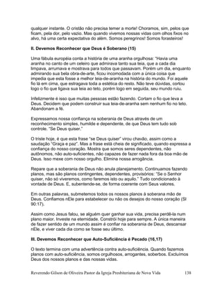 qualquer instante. O cristão não precisa temer a morte! Choramos, sim, pelos que
ficam, pela dor, pelo vazio. Mas quando vivemos nossas vidas com olhos fixos no
alvo, há uma certa expectativa do além. Somos peregrinos! Somos forasteiros!
II. Devemos Reconhecer que Deus é Soberano (15)
Uma fábula européia conta a história de uma aranha orgulhosa: “Havia uma
aranha no canto de um celeiro que admirava tanto sua teia, que a cada dia
limpava, arrumava e mostrava para todos que passavam. Porém um dia, enquanto
admirando sua bela obra-de-arte, ficou incomodada com a única coisa que
impedia que esta fosse a melhor teia-de-aranha na história do mundo. Foi aquele
fio lá em cima, que estragava toda a estética do resto. Não teve dúvidas, cortou
logo o fio que ligava sua teia ao teto, porém logo em seguida, seu mundo ruiu.
Infelizmente é isso que muitas pessoas estão fazendo. Cortam o fio que leva a
Deus. Decidem que podem construir sua teia-de-aranha sem nenhum fio no teto.
Abandonam a fé.
Expressamos nossa confiança na soberania de Deus através de um
reconhecimento simples, humilde e dependente, de que Deus tem tudo sob
controle. “Se Deus quiser.”
O triste hoje, é que esta frase “se Deus quiser” virou chavão, assim como a
saudação “Graça e paz”. Mas a frase está cheia de significado, quando expressa a
confiança do nosso coração. Mostra que somos seres dependentes, não
autônomos, não auto-suficientes, não capazes de fazer nada fora da boa mão de
Deus. Isso mexe com nosso orgulho. Elimina nossa arrogância.
Repare que a soberania de Deus não anula planejamento. Continuamos fazendo
planos, mas são planos contingentes, dependentes, provisórios: “Se o Senhor
quiser, não só viveremos, como faremos isto ou aquilo.” Tudo condicionado à
vontade de Deus. E, subentende-se, de forma coerente com Seus valores.
Em outras palavras, submetemos todos os nossos planos à soberana mão de
Deus. Confiamos nEle para estabelecer ou não os desejos do nosso coração (Sl
90:17).
Assim como Jesus falou, se alguém quer ganhar sua vida, precisa perdê-la num
plano maior. Investe na eternidade. Constrói hoje para sempre. A única maneira
de fazer sentido de um mundo assim é confiar na soberania de Deus, descansar
nEle, e viver cada dia como se fosse seu último.
III. Devemos Reconhecer que Auto-Suficiência é Pecado (16,17)
O texto termina com uma advertência contra auto-suficiência. Quando fazemos
planos com auto-suficiência, somos orgulhosos, arrogantes, soberbos. Excluímos
Deus dos nossos planos e das nossas vidas.
Reverendo Gilson de Oliveira Pastor da Igreja Presbiteriana de Nova Vida 138
 
