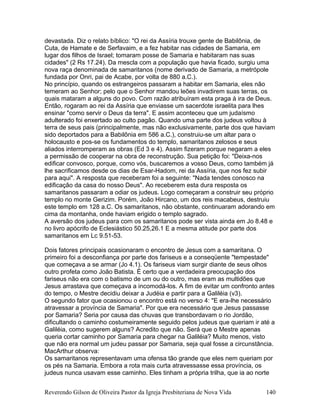 devastada. Diz o relato bíblico: "O rei da Assíria trouxe gente de Babilônia, de
Cuta, de Hamate e de Serfavaim, e a fez habitar nas cidades de Samaria, em
lugar dos filhos de Israel; tomaram posse de Samaria e habitaram nas suas
cidades" (2 Rs 17.24). Da mescla com a população que havia ficado, surgiu uma
nova raça denominada de samaritanos (nome derivado de Samaria, a metrópole
fundada por Onri, pai de Acabe, por volta de 880 a.C.).
No princípio, quando os estrangeiros passaram a habitar em Samaria, eles não
temeram ao Senhor; pelo que o Senhor mandou leões invadirem suas terras, os
quais mataram a alguns do povo. Com razão atribuíram esta praga à ira de Deus.
Então, rogaram ao rei da Assíria que enviasse um sacerdote israelita para lhes
ensinar "como servir o Deus da terra". E assim aconteceu que um judaísmo
adulterado foi enxertado ao culto pagão. Quando uma parte dos judeus voltou à
terra de seus pais (principalmente, mas não exclusivamente, parte dos que haviam
sido deportados para a Babilônia em 586 a.C.), construiu-se um altar para o
holocausto e pos-se os fundamentos do templo, samaritanos zelosos e seus
aliados interromperam as obras (Ed 3 e 4). Assim fizeram porque negaram a eles
a permissão de cooperar na obra de reconstrução. Sua petição foi: "Deixa-nos
edificar convosco, porque, como vós, buscaremos a vosso Deus, como também já
lhe sacrificamos desde os dias de Esar-Hadom, rei da Assíria, que nos fez subir
para aqui". A resposta que receberam foi a seguinte: "Nada tendes conosco na
edificação da casa do nosso Deus". Ao receberem esta dura resposta os
samaritanos passaram a odiar os judeus. Logo começaram a construir seu próprio
templo no monte Gerizim. Porém, João Hircano, um dos reis macabeus, destruiu
este templo em 128 a.C. Os samaritanos, não obstante, continuaram adorando em
cima da montanha, onde haviam erigido o templo sagrado.
A aversão dos judeus para com os samaritanos pode ser vista ainda em Jo 8.48 e
no livro apócrifo de Eclesiástico 50.25,26.1 E a mesma atitude por parte dos
samaritanos em Lc 9.51-53.
Dois fatores principais ocasionaram o encontro de Jesus com a samaritana. O
primeiro foi a desconfiança por parte dos fariseus e a conseqüente "tempestade"
que começava a se armar (Jo 4.1). Os fariseus viam surgir diante de seus olhos
outro profeta como João Batista. É certo que a verdadeira preocupação dos
fariseus não era com o batismo de um ou do outro, mas eram as multidões que
Jesus arrastava que começava a incomodá-los. A fim de evitar um confronto antes
do tempo, o Mestre decidiu deixar a Judéia e partir para a Galiléia (v3).
O segundo fator que ocasionou o encontro está no verso 4: "E era-lhe necessário
atravessar a província de Samaria". Por que era necessário que Jesus passasse
por Samaria? Seria por causa das chuvas que transbordavam o rio Jordão,
dificultando o caminho costumeiramente seguido pelos judeus que queriam ir até a
Galiléia, como sugerem alguns? Acredito que não. Será que o Mestre apenas
queria cortar caminho por Samaria para chegar na Galiléia? Muito menos, visto
que não era normal um judeu passar por Samaria, seja qual fosse a circunstância.
MacArthur observa:
Os samaritanos representavam uma ofensa tão grande que eles nem queriam por
os pés na Samaria. Embora a rota mais curta atravessasse essa província, os
judeus nunca usavam esse caminho. Eles tinham a própria trilha, que ia ao norte
Reverendo Gilson de Oliveira Pastor da Igreja Presbiteriana de Nova Vida 140
 