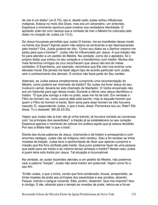 de vós é um diabo” (Jo 6.70), isto é, desde cedo Judas sofreu influências
malignas. Estava no meio dos Doze, mas era um adversário, um anticristo.
Esperava o momento oportuno para mostrar sua verdadeira identidade. O
apóstolo João diz com clareza que a vontade de trair o Mestre foi colocada pelo
diabo no coração de Judas (Jo 13.2).
Se Jesus houvesse permitido que Judas O traísse, iria se manifestar desse modo
na frente dos Doze? Agindo assim não estaria se arriscando a ser desmascarado
pelo traidor? Ora, Judas poderia ter dito: “Como sou diabo se o Senhor mesmo me
pediu para que o traísse?”. Judas não foi influenciado por Jesus. A sua traição não
foi para atender a um pedido do Mestre. Na verdade, como diz o apóstolo, foi o
próprio diabo que entrou no seu coração e o transformou num traidor. Muitos dos
mais ferrenhos inimigos da cruz reconhecem que Jesus não era de meias
verdades. O Espiritismo, por exemplo, reconhece que Ele veio nos ensinar uma
elevada moral. Ele jamais iria fazer algum tipo de acordo particular com Judas,
sem o conhecimento dos demais. O conluio não fazia parte do Seu caráter.
Ademais, se Judas estava simplesmente cumprindo uma recomendação do
Mestre, como poderia ser chamado de traidor? Se Judas iria livrar Jesus do seu
invólucro carnal, deveria ter sido chamado de libertador. O Verbo encarnado não
era um hipócrita para agir desse modo. Durante a última ceia Jesus identificou o
traidor: “O que põe comigo a mão no prato, esse me há de trair. Em verdade o
Filho do homem vai, como acerca dele está escrito, mas ai daquele homem por
quem o Filho do homem é traído. Bom seria para esse homem se não houvera
nascido. E, respondendo Judas, o que o traía, disse: Porventura sou eu, Rabi? Ele
disse: Tu o disseste” (Mt 26.23-25).
Vejam que Judas não ia trair; ele já vinha traindo; já houvera iniciado as conversas
com “os príncipes dos sacerdotes”; a traição já se estabelecera no seu coração.
Esperava apenas o momento de colocar em prática aquilo que já estava decidido.
Por isso a Bíblia fala “o que o traía”.
Diante das duras palavras de Jesus, chamando-o de traidor e ameaçando-o com
enormes castigos, Judas não se indignou nem revidou. Saiu e foi receber as trinta
moedas da traição. Judas teve a oportunidade de dizer que apenas cumpriria a
missão que lhe fora confiada pelo traído. Que juízo podemos fazer de uma pessoa
que pede para ser traído e ao mesmo tempo ameaça o traidor? Nesse caso Judas
é quem teria sido traído por Jesus. Tal situação é inconcebível.
Na verdade, se Judas Iscariotes atendeu a um pedido do Mestre, não podemos
usar a palavra “traição”. Judas não seria traidor em potencial. Vejam como foi o
seu fim:
“Então Judas, o que o traíra, vendo que fora condenado, trouxe, arrependido, as
trinta moedas de prata aos príncipes dos sacerdotes e aos anciãos, dizendo:
Pequei, traindo o sangue inocente. Eles, porém, disseram: Que nos importa? Isso
é contigo. E ele, atirando para o templo as moedas de prata, retirou-se e foi-se
Reverendo Gilson de Oliveira Pastor da Igreja Presbiteriana de Nova Vida 152
 