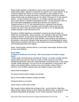 Ressurreição significa a vivificação do corpo morto, não importa quanto tempo
esteja nesse estado. Significa o reencontro do espírito com o corpo original: “E, se
o Espírito daquele que dentre os mortos ressuscitou a Jesus habita em vós,
aquele que dentre os mortos ressuscitou a Cristo também vivificará os vossos
corpos mortais pelo seu Espírito que em vós habita” (Romanos 8.11). Na vinda do
Senhor, “os que morreram em Cristo [i.e., os cristãos, aqueles que crêem em
Jesus como Senhor e Salvador] ressurgirão primeiro”. Os que estiverem vivos na
Sua vinda serão arrebatados e estarão para sempre com o Senhor (1
Tessalonicenses 4.16-17). Sob inspiração divina, o apóstolo Paulo declara:
“Cremos que Jesus morreu e ressurgiu, assim também cremos que aos que
dormem em Jesus, Deus os tornará a trazer com ele” (v.14). A redenção dos
cristãos abrange o corpo (Romanos 8.23).
Exemplos na Bíblia Sagrada se contrapõem à doutrina da reencarnação. Ao
ladrão que se arrependeu, Jesus prometeu: “Em verdade te digo que hoje estarás
comigo no paraíso” (Lucas 23.43). Esse ladrão tinha motivos de sobra para
reencarnar umas mil vezes até se tornar perfeito. Jesus perdoou seus pecados e
lhe garantiu a vida eterna. Moisés e Elias apareceram na transfiguração de Jesus.
Nada indica que tenham retornado à vida corpórea para serem purificados. Foram
reconhecidos pela fisionomia original.
Assim, reencarnação, doutrina espírita, é uma coisa; ressurreição, doutrina cristã,
é outra muito diferente.
Parte XXVIII
Ex-Mórmon Relata sua Conversão: “Não Preciso Mais do Profeta Joseph
Smith”
Thelma Geer, carinhosamente chamada de “Granny”, foi criada na igreja mórmon.
Desde menina seu alvo era casar-se e, após a morte, tornar-se uma rainha
celestial eternamente unida a seu marido terrestre, produzindo juntos, numa ampla
mansão, bebês espirituais”. Em seu livro Por que abandonei o mormonismo, ela
relata a sua própria história, inclusive como se converteu a Jesus Cristo, e
examina, à luz da Bíblia, algumas das suas antigas crenças, como estas:
Jesus Cristo foi polígamo
Os seres humanos podem chegar a ser deuses
Deus o Pai foi Adão e também o esposo de Maria
O Espírito Santo é um homem
Jesus Cristo e Lúcifer foram irmãos
Não, aquele ministro batista não se dirigia a mim – eu era mórmon. Mas Deus
falava comigo. Mesmo sendo um dos “Santos dos Últimos Dias”, eu ainda era uma
pecadora necessitada de salvação. Foi por minha causa que `Deus amou o
Reverendo Gilson de Oliveira Pastor da Igreja Presbiteriana de Nova Vida 154
 