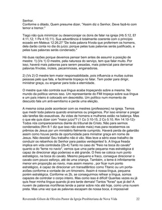 Senhor.
Conforme o ditado, Quem presume dizer, "Assim diz o Senhor, Deve fazê-lo com
temor e tremor."
Tiago não quis minimizar ou desencorajar os dons de falar na igreja (Hb 5:12, Ef
4:11,12; 1 Pe 4:10,11). Sua advertência é totalmente coerente com o princípio
ecoado em Mateus 12:26,27 "De toda palavra frívola que proferirem os homens,
dela darão conta no dia do juízo; porque pelas tuas palavras serás justificado, e
pelas tuas palavras serás condenado."
Há duas razões porque devemos pensar bem antes de assumir a posição de
mestre: 1) (Vs 1) O mestre, pela natureza do serviço, tem que falar muito. Por
isso, haverá mais palavras para serem pesadas, mais potencial para derramar
palavras frívolas, inúteis, pecaminosas, enganadoras.
2) (Vs 2) O mestre tem maior responsabilidade, pois influencia a muitas outras
pessoas pelo que fala, e facilmente tropeça no falar. Tem poder para dirigir,
ministrar graça, ou enganar para toda a eternidade.
O mestre que não controla sua língua acaba tropeçando sobre a mesma. No
mundo da política vemos isso. Um representante do FMI tropeça sobre sua língua
e um país inteiro é colocado em descrédito. Um político num momento de
descuido fala um anti-semitismo e perde uma eleição.
A mesma coisa pode acontecer com os mestres (professores) na igreja. Temos
que medir toda palavra quando ensinamos ou pregamos. Por isso ensinar e pregar
são tarefas tão exaustivas. As vidas de homens e mulheres estão na balança. Mas
o que ele quis dizer com "maior juízo"? (1 Co 3:10-15, 2 Co 5:10, Rm 14:10-12)-
Todos nós compareceremos diante do tribunal de Cristo. Não para sermos
condenados (Rm 8:1 diz que isso não existe mais) mas para recebermos os
prêmios de Jesus por um ministério fielmente cumprido. Haverá perda de galardão
assim como houve perda de oportunidade para ministrar graça em nome de
Jesus. Não desista! Seu trabalho não é vão. Mas leve a sério esse trabalho de
conduzir os rebanhos do Senhor para pastos verdejantes! b. A língua freada
implica em vida controlada (2b-4) Tanto no caso do "freio na boca do cavalo"
quanto a do "leme no navio", vemos que uma parte pequena mas estratégica é
capaz de direcionar algo poderoso e até grande. O freio se coloca num ponto
estratégico, na boca do cavalo. Mesmo pequeno e fraco, consegue direcionar o
cavalo com pouco esforço, até de uma criança. Também, o leme é infinitamente
menor em proporção ao navio, mas assim mesmo , por ficar num ponto
estratégico, é capaz de direcionar um transatlântico como Titanic ou um porta-
aviões conforme a vontade de um timoneiro. Assim é nossa língua, pequena
porém estratégica. Conforme vs 2b, se conseguirmos refrear a língua, somos
capazes de controlar o corpo inteiro. Mas como isso é difícil! Quantas vezes eu já
quis frear minha língua quando já era tarde demais! Tantos "foras" que já dei! A
nuvem de palavras mortíferas tende a pairar sobre nós até hoje, como uma nuvem
preta. Mas uma vez que as palavras escapam de nossa boca, é impossível
Reverendo Gilson de Oliveira Pastor da Igreja Presbiteriana de Nova Vida 22
 