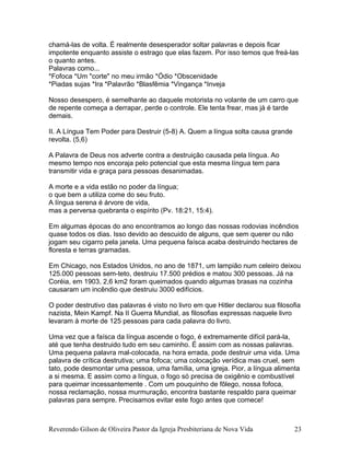 chamá-las de volta. É realmente desesperador soltar palavras e depois ficar
impotente enquanto assiste o estrago que elas fazem. Por isso temos que freá-las
o quanto antes.
Palavras como...
*Fofoca *Um "corte" no meu irmão *Ódio *Obscenidade
*Piadas sujas *Ira *Palavrão *Blasfêmia *Vingança *Inveja
Nosso desespero, é semelhante ao daquele motorista no volante de um carro que
de repente começa a derrapar, perde o controle. Ele tenta frear, mas já é tarde
demais.
II. A Língua Tem Poder para Destruir (5-8) A. Quem a língua solta causa grande
revolta. (5,6)
A Palavra de Deus nos adverte contra a destruição causada pela língua. Ao
mesmo tempo nos encoraja pelo potencial que esta mesma língua tem para
transmitir vida e graça para pessoas desanimadas.
A morte e a vida estão no poder da língua;
o que bem a utiliza come do seu fruto.
A língua serena é árvore de vida,
mas a perversa quebranta o espírito (Pv. 18:21, 15:4).
Em algumas épocas do ano encontramos ao longo das nossas rodovias incêndios
quase todos os dias. Isso devido ao descuido de alguns, que sem querer ou não
jogam seu cigarro pela janela. Uma pequena faísca acaba destruindo hectares de
floresta e terras gramadas.
Em Chicago, nos Estados Unidos, no ano de 1871, um lampião num celeiro deixou
125.000 pessoas sem-teto, destruiu 17.500 prédios e matou 300 pessoas. Já na
Coréia, em 1903, 2,6 km2 foram queimados quando algumas brasas na cozinha
causaram um incêndio que destruiu 3000 edifícios.
O poder destrutivo das palavras é visto no livro em que Hitler declarou sua filosofia
nazista, Mein Kampf. Na II Guerra Mundial, as filosofias expressas naquele livro
levaram à morte de 125 pessoas para cada palavra do livro.
Uma vez que a faísca da língua ascende o fogo, é extremamente difícil pará-la,
até que tenha destruido tudo em seu caminho. É assim com as nossas palavras.
Uma pequena palavra mal-colocada, na hora errada, pode destruir uma vida. Uma
palavra de crítica destrutiva; uma fofoca; uma colocação verídica mas cruel, sem
tato, pode desmontar uma pessoa, uma família, uma igreja. Pior, a língua alimenta
a si mesma. E assim como a língua, o fogo só precisa de oxigênio e combustível
para queimar incessantemente . Com um pouquinho de fôlego, nossa fofoca,
nossa reclamação, nossa murmuração, encontra bastante respaldo para queimar
palavras para sempre. Precisamos evitar este fogo antes que comece!
Reverendo Gilson de Oliveira Pastor da Igreja Presbiteriana de Nova Vida 23
 