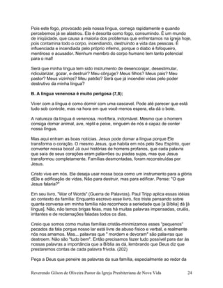 Pois este fogo, provocado pela nossa língua, começa rapidamente e quando
percebemos já se alastrou. Ela é descrita como fogo, consumindo. É um mundo
de iniqüidade, que causa a maioria dos problemas que enfrentamos na igreja hoje,
pois contamina todo o corpo, incendiando, destruindo a vida das pessoas. É
influenciada e incendiada pelo próprio inferno, porque o diabo é fofoqueiro,
mentiroso e acusador. Nenhum membro do corpo humano tem tanto potencial
para o mal!
Será que minha língua tem sido instrumento de desencorajar, desestimular,
ridicularizar, gozar, e destruir? Meu cônjuge? Meus filhos? Meus pais? Meu
pastor? Meus vizinhos? Meu patrão? Será que já incendiei vidas pelo poder
destrutivo da minha língua?
B. A língua venenosa é muito perigosa (7,8);
Viver com a língua é como dormir com uma cascavel. Pode até parecer que está
tudo sob controle, mas na hora em que você menos espera, ela dá o bote.
A natureza da língua é venenosa, mortífera, indomável. Mesmo que o homem
consiga domar animal, ave, réptil e peixe, ninguém de nós é capaz de conter
nossa língua.
Mas aqui entram as boas notícias. Jesus pode domar a língua porque Ele
transforma o coração. O mesmo Jesus, que habita em nós pelo Seu Espírito, quer
converter nossa boca! Já ouvi histórias de homens profanos, que cada palavra
que saía de seus corações eram palavrões ou piadas sujas, mas que Jesus
transformou completamente. Famílias desmontadas, foram reconstruídas por
Jesus.
Cristo vive em nós. Ele deseja usar nossa boca como um instrumento para a glória
dEle e edificação de vidas. Não para destruir, mas para edificar. Pense: "O que
Jesus falaria?"
Em seu livro, "War of Words" (Guerra de Palavras), Paul Tripp aplica essas idéias
ao contexto da família: Enquanto escrevo esse livro, fico triste pensando sobre
quanta conversa em minha família não reconhece a seriedade que [a Bíblia] dá [à
língua]. Não, não temos brigas feias, mas há muitas palavras impensadas, cruéis,
irritantes e de reclamações faladas todos os dias.
Creio que somos como muitas famílias cristãs-minimizamos esses "pequenos"
pecados da fala porque nosso lar está livre de abuso físico e verbal, e realmente
nós nos amamos. Mas... palavras que " mordem e devoram" são palavras que
destroem. Não são "tudo bem". Então precisamos fazer tudo possível para dar às
nossas palavras a importância que a Bíblia as dá, lembrando que Deus diz que
prestaremos contas de cada palavra frívola. (202)
Peça a Deus que peneire as palavras da sua família, especialmente ao redor da
Reverendo Gilson de Oliveira Pastor da Igreja Presbiteriana de Nova Vida 24
 