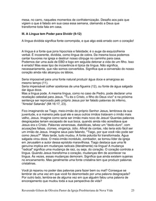 mesa, no carro, naqueles momentos de confraternização. Desafio aos pais que
vigiem o que é falado em sua casa essa semana, clamando a Deus que
transforme toda fala em casa.
III. A Língua tem Poder para Dividir (9-12)
A língua dividida significa fonte corrompida, e que algo está errado com o coração!
A língua é a fonte que jorra hipocrisia e falsidade; é o auge da esquizofrenia
verbal. É incoerente, dividida, como língua de cobra. Da mesma boca podemos
cantar louvores na igreja e destruir nosso cônjuge no caminho para casa.
Podemos dar uma aula de EBD e logo em seguida detonar a vida de um filho. Isso
é errado! Mas esse tipo de incoerência é típica da língua. Não significa,
necessariamente, que não somos convertidos. Significa que a conversão do nosso
coração ainda não alcançou os lábios.
Seria impossível para uma fonte natural produzir água doce e amargosa ao
mesmo tempo (11).
Seria impensável colher azeitonas de uma figueira (12), ou fonte de água salgada
dar água doce.
Mas a língua pode. A mesma língua, como no caso de Pedro, pode declarar uma
revelação celestial para Jesus, "Tu és o Cristo, o filho do Deus vivo" e na próxima
sentença ser reprovado pelo próprio Jesus por ter falado palavras do inferno,
"Arreda! Satanás" (Mt 16:17, 23).
Fico imaginando se Tiago, meio-irmão do próprio Senhor Jesus, lembrava da sua
juventude, e a maneira pela qual ele e seus outros irmãos tratavam o irmão mais
velho, Jesus. Imagine como seria ser irmão mais novo de Jesus! Quantas palavras
desgraçadas teriam escapado de sua boca, quando ainda não acreditava que
Jesus era o Cristo. Palavras venenosas, diabólicas, talvez um "dedo-duro", com
acusações falsas, ciúmes, vingança, ódio. Afinal de contas, não teria sido fácil ser
um irmão de Jesus. Imagine seus pais falando, "Tiago, por que você não pode ser
como Jesus?" Mais tarde, tudo mudou. A fonte poluída foi transformada. Água
salgada virou doce. O meio-irmão incrédulo, zombador, se tornou líder da igreja
em Jerusalém e autor dessa epístola maravilhosa. Tiago destaca que uma fé
genuína implica em mudanças radicais (literalmente) na língua! A mudança
"radical" significa uma mudança de raiz, ou seja, do coração. O coração controla a
língua. Quando Jesus transforma o coração, mudanças têm de acontecer na
língua. Às vezes, essas mudanças demoram. Significa que ainda existem sujeiras
no encanamento. Mas geralmente uma fonte cristalina tem que produzir palavras
cristalinas.
Você já reparou no poder das palavras para fazer bem ou mal? Consegue se
lembrar de uma vez em que você foi desmontado por uma palavra desgraçada?
Por outro lado, lembra-se de alguma vez em que alguém falou uma palavra de
encorajamento que mudou toda a sua perspectiva de vida?
Reverendo Gilson de Oliveira Pastor da Igreja Presbiteriana de Nova Vida 25
 