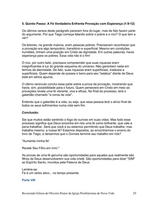 5. Quinto Passo: A Fé Verdadeira Enfrenta Provação com Esperança (1:9-12)
Os últimos versos deste parágrafo parecem fora do lugar, mas de fato fazem parte
do argumento. Por que Tiago começa falando sobre o pobre e o rico? O que tem a
ver?
Os leitores, na grande maioria, eram pessoas pobres. Precisavam reconhecer que
a provação era algo temporário, transitório e superficial. Mesmo em condições
humildes, tinham uma posição em Cristo de dignidade. Em outras palavras, havia
esperança para os pobres. Essa vida não é o fim!
O rico, por outro lado, precisava compreender que suas riquezas eram
insignificantes à luz do grande esquema do universo. Não garantiam nada em
termos da eternidade. De fato, suas riquezas eram superficiais, instáveis e
superficiais. Quem depende de posses e bens para seu "estatus" diante de Deus
está em sérios apuros.
O último versículo conclui essa parte sobre a prova da provação, mostrando que
havia, sim, possibilidade para o futuro. Quem persevera em Cristo em meio as
provações revela uma fé vibrante, viva e eficaz. No final do processo, terá o
galardão chamado "a coroa da vida".
Entendo que o galardão é a vida, ou seja, que essa pessoa terá o alívio final de
todos os seus sofrimentos numa vida sem fim.
Conclusão:
Sei que muitos estão sentindo o fogo do ourives em suas vidas. Mas todo esse
processo significa que Deus encontra em nós uma fé como brilhante, que vale a
pena trabalhar. Será que você e eu estamos permitindo que Deus trabalhe, mas
trabalhe mesmo, a nossa fé? Estamos dispostos, ao encontrarmos o ensino do
livro de Tiago, a deixarmos que o Ourives termine seu trabalho em nós?
"Aumenta minha fé!
Revele Seu Filho em mim."
As provas de uma fé genuína são oportunidades para aqueles que realmente são
filhos de Deus desenvolverem sua vida cristã. São oportunidades para dizer "SIM"
ao Espírito Santo, movidos pela Palavra de Deus.
Lembre-se:
Fé é um verbo ativo... no tempo presente.
Parte VIII
Reverendo Gilson de Oliveira Pastor da Igreja Presbiteriana de Nova Vida 29
 