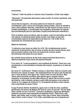 emocionais;
"Cativos". Falar de prisão é a mesma coisa. É pesado, é triste, traz mágoa.
"Opressão". Há opressão demoníaca neste mundo. O crente é oprimido, mas
não possuído.
Jesus fala de cegueira, e lê essas palavras em Isaías 61, capítulo
considerado como o cerne da mensagem desse profeta. Jesus se identifica
com o fato profético descrito, e demonstra ser Ele mesmo as boas novas; o
profeta escatológico, o proclamador do evangelho; demonstra ser Aquele
que traz libertação para os oprimidos, função eminentemente messiânica.
Para os pobres, para os cativos, para os cegos, e para os oprimidos que são,
não apenas os desafortunados deste mundo, mas todos os que têm
necessidade especial de dependência de Deus (Lc 1.53; 6.20). Ou na
expressão do comentarista de Lucas da
Bíblia do Intérprete,
"o cativeiro a que Jesus se refere (Lc 4.18, 19) é evidentemente moral e
espiritual. O pensamento não se move no plano de abrir portas físicas, para
que os presos saiam], mas livrar os homens da invisível, porém
terrivelmente real prisão de suas almas".
Na verdade essas palavras de tão forte carga emocional descrevem a
falência espiritual à qual Jesus dá especial atenção.
E no verso 19: "e para proclamar o ano aceitável do Senhor". Esse ano a ser
proclamado é a era messiânica iniciada nele mesmo, na pessoa e na obra de
Cristo.
No verso 21, verificamos: "Então começou a dizer-lhes: Hoje se cumpriu esta
Escritura em vossos ouvidos". Os contemporâneos de Jesus não duvidavam
que o reino de Deus viria algum dia. Todos criam no reino de Deus. Mas
Jesus está ensinando que Deus está agindo agora, naquele mesmo
momento, no presente, na obra dEle mesmo. E, assim, Ele se torna o centro
da História, e até a História, porque a partir dEle ela passou a ser antes de
Cristo (a. C.) e depois de Cristo (d. C.). O propósito de Deus é tudo colocar
sob a autoridade de Jesus Cristo.
E aqui O temos Senhor da História, agora com a vinda do reino, exaltado,
glorificado nos termos de Mateus 28, final do verso 18 que diz: "foi-me dado
todo o poder no céu e na terra". E porque recebemos a graça da libertação,
podemos encontrar esta expressão do apóstolo Paulo: "Seja Paulo, seja
Apolo, seja Cefas, seja o mundo, seja a vida, seja a morte, seja o presente,
seja o futuro, tudo é vosso" (1 Co 3.22), autoridade que nos é passada por
Reverendo Gilson de Oliveira Pastor da Igreja Presbiteriana de Nova Vida 3
 