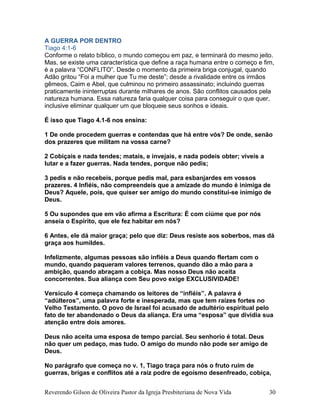 A GUERRA POR DENTRO
Tiago 4:1-6
Conforme o relato bíblico, o mundo começou em paz, e terminará do mesmo jeito.
Mas, se existe uma característica que define a raça humana entre o começo e fim,
é a palavra “CONFLITO”. Desde o momento da primeira briga conjugal, quando
Adão gritou “Foi a mulher que Tu me deste”; desde a rivalidade entre os irmãos
gêmeos, Caim e Abel, que culminou no primeiro assassinato; incluindo guerras
praticamente ininterruptas durante milhares de anos. São conflitos causados pela
natureza humana. Essa natureza faria qualquer coisa para conseguir o que quer,
inclusive eliminar qualquer um que bloqueie seus sonhos e ideais.
É isso que Tiago 4.1-6 nos ensina:
1 De onde procedem guerras e contendas que há entre vós? De onde, senão
dos prazeres que militam na vossa carne?
2 Cobiçais e nada tendes; matais, e invejais, e nada podeis obter; viveis a
lutar e a fazer guerras. Nada tendes, porque não pedis;
3 pedis e não recebeis, porque pedis mal, para esbanjardes em vossos
prazeres. 4 Infiéis, não compreendeis que a amizade do mundo é inimiga de
Deus? Aquele, pois, que quiser ser amigo do mundo constitui-se inimigo de
Deus.
5 Ou supondes que em vão afirma a Escritura: É com ciúme que por nós
anseia o Espírito, que ele fez habitar em nós?
6 Antes, ele dá maior graça; pelo que diz: Deus resiste aos soberbos, mas dá
graça aos humildes.
Infelizmente, algumas pessoas são infiéis a Deus quando flertam com o
mundo, quando paqueram valores terrenos, quando dão a mão para a
ambição, quando abraçam a cobiça. Mas nosso Deus não aceita
concorrentes. Sua aliança com Seu povo exige EXCLUSIVIDADE!
Versículo 4 começa chamando os leitores de “infiéis”. A palavra é
“adúlteros”, uma palavra forte e inesperada, mas que tem raízes fortes no
Velho Testamento. O povo de Israel foi acusado de adultério espiritual pelo
fato de ter abandonado o Deus da aliança. Era uma “esposa” que dividia sua
atenção entre dois amores.
Deus não aceita uma esposa de tempo parcial. Seu senhorio é total. Deus
não quer um pedaço, mas tudo. O amigo do mundo não pode ser amigo de
Deus.
No parágrafo que começa no v. 1, Tiago traça para nós o fruto ruim de
guerras, brigas e conflitos até a raiz podre de egoísmo desenfreado, cobiça,
Reverendo Gilson de Oliveira Pastor da Igreja Presbiteriana de Nova Vida 30
 