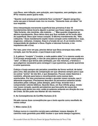 com Deus, sem inflação, sem poluição, sem impostos, sem pedágios, sem
IPTU--mesmo assim queria mais.
“Quanto você precisa para realmente ficar contente?” alguém perguntou
certa vez para o homem mais rico no mundo. “Somente mais um dólar” foi
sua resposta.
Uma interpretação meramente superficial dos primeiros 9 dos 10
mandamentos talvez levaria alguém a pensar que fosse capaz de cumpri-los.
“Não furtarás, não mentirás, não matarás . . .” Mas quando chegamos ao
décimo mandamento, Deus deixa claro que Sua vontade vai foi muito além
do superficial. Deus quer nosso coração. O décimo mandamento diz, “Não
cobiçarás.” Esse mandamento expõe nosso coração como realmente é: sujo,
enganoso, cobiçoso, invejoso. Essa é a função da Lei. A Lei mostra minha
incapacidade de obedecer a Deus. Expõe a natureza humana, e me
impulsiona até a Cruz.
Por isso, para viver em paz, preciso deixar que Deus arranque meu velho
coração, que me faz pecar, e que troque-o por outro.
3. A palavra “invejais” (“invejais, e nada podeis obter”) é a mesma usada em
3:14 (inveja amargurada), e vem de uma palavra que fez surgir nossa palavra
“zelo”. A idéia é que temos zelo (ambição), por nós mesmos, e faremos o
que julgamos necessário para conseguir o que queremos, quando queremos
e como queremos.
Cobiça e inveja sempre são pecados cometidos de forma vertical, de baixo
para cima. São pecados de comparação em que olhamos sempre para o que
os outros “acima” de nós têm, e que desejamos. Poucas vezes fazemos o
contrário, olhando para baixo e reconhecendo como somos bem-
aventurados. Por isso precisamos sondar e guardar nosso coração, que é
altamente enganoso. Precisamos descobrir se porventura estamos sendo
seduzidos pelas cobiças, pelos desejos, pela inveja, levando-nos a
comprometer valores bíblicos. Quando Deus, em Sua infinita graça, revela-
nos nosso coração, quando percebemos que boa parte da causa dos
conflitos está dentro em mim, então já estamos andando em direção da cruz
de Cristo. Só Ele pode nos libertar de nós mesmos.
II. As Conseqüências do Conflito Humano (2-3)
Há pelo menos duas conseqüências que o texto aponta como resultado da
nossa cobiça
1. Mãos vazias (2,3)
Cobiça nunca é o caminho correto para satisfazer nossos desejos. O
caminho mais garantido para NÃO receber o que tanto deseja é egoísmo,
Reverendo Gilson de Oliveira Pastor da Igreja Presbiteriana de Nova Vida 32
 