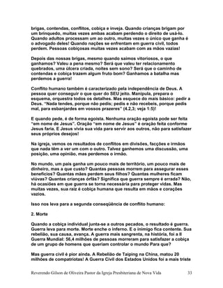 brigas, contendas, conflitos, cobiça e inveja. Quando crianças brigam por
um brinquedo, muitas vezes ambas acabam perdendo o direito de usá-lo.
Quando adultos processam um ao outro, muitas vezes o único que ganha é
o advogado deles! Quando nações se enfrentam em guerra civil, todos
perdem. Pessoas cobiçosas muitas vezes acabam com as mãos vazias!
Depois das nossas brigas, mesmo quando saímos vitoriosos, o que
ganhamos? Valeu a pena mesmo? Será que valeu ter relacionamento
quebrados, uma úlcera criada, noites sem sono? Será que o caminho de
contendas e cobiça trazem algum fruto bom? Ganhamos a batalha mas
perdemos a guerra!
Conflito humano também é caracterizado pela independência de Deus. A
pessoa quer conseguir o que quer do SEU jeito. Manipula, prepara o
esquema, orquestra todos os detalhes. Mas esquece do mais básico: pedir a
Deus. “Nada tendes, porque não pedis; pedis e não recebeis, porque pedis
mal, para esbanjardes em vossos prazeres” (4.2,3; veja 1:5)!
E quando pede, é de forma egoísta. Nenhuma oração egoísta pode ser feita
“em nome de Jesus”. Oração “em nome de Jesus” é oração feita conforme
Jesus faria. E Jesus vivia sua vida para servir aos outros, não para satisfazer
seus próprios desejos!
Na igreja, vemos os resultados de conflitos em divisões, facções e irmãos
que nada têm a ver um com o outro. Talvez ganhemos uma discussão, uma
posição, uma opinião, mas perdemos o irmão.
No mundo, um país ganha um pouco mais de território, um pouco mais de
dinheiro, mas a que custo? Quantas pessoas morrem para assegurar esses
benefícios? Quantas mães perdem seus filhos? Quantas mulheres ficam
viúvas? Quantas crianças órfãs? Significa que guerra sempre é errada? Não,
há ocasiões em que guerra se torna necessária para proteger vidas. Mas
muitas vezes, sua raiz é cobiça humana que resulta em mãos e corações
vazios.
Isso nos leva para a segunda conseqüência de conflito humano:
2. Morte
Quando a cobiça individual junta-se a outros pecados, o resultado é guerra.
Guerra leva para morte. Morte enche o inferno. E o inimigo fica contente. Sua
rebelião, sua causa, avança. A guerra mais sangrenta, na história, foi a II
Guerra Mundial: 56,4 milhões de pessoas morreram para satisfazer a cobiça
de um grupo de homens que queriam controlar o mundo Para que?
Mas guerra civil é pior ainda. A Rebelião de Taiping na China, matou 20
milhões de compatriotas! A Guerra Civil dos Estados Unidos foi a mais triste
Reverendo Gilson de Oliveira Pastor da Igreja Presbiteriana de Nova Vida 33
 