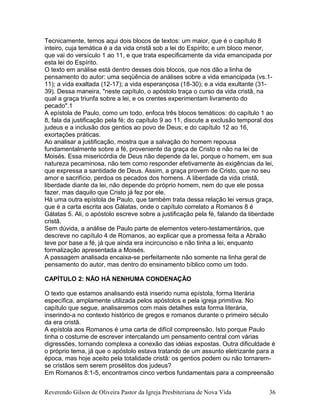 Tecnicamente, temos aqui dois blocos de textos: um maior, que é o capítulo 8
inteiro, cuja temática é a da vida cristã sob a lei do Espírito; e um bloco menor,
que vai do versículo 1 ao 11, e que trata especificamente da vida emancipada por
esta lei do Espírito.
O texto em análise está dentro desses dois blocos, que nos dão a linha de
pensamento do autor: uma seqüência de análises sobre a vida emancipada (vs.1-
11); a vida exaltada (12-17); a vida esperançosa (18-30); e a vida exultante (31-
39). Dessa maneira, "neste capítulo, o apóstolo traça o curso da vida cristã, na
qual a graça triunfa sobre a lei, e os crentes experimentam livramento do
pecado".1
A epístola de Paulo, como um todo, enfoca três blocos temáticos: do capítulo 1 ao
8, fala da justificação pela fé; do capítulo 9 ao 11, discute a exclusão temporal dos
judeus e a inclusão dos gentios ao povo de Deus; e do capítulo 12 ao 16,
exortações práticas.
Ao analisar a justificação, mostra que a salvação do homem repousa
fundamentalmente sobre a fé, proveniente da graça de Cristo e não na lei de
Moisés. Essa misericórdia de Deus não depende da lei, porque o homem, em sua
natureza pecaminosa, não tem como responder efetivamente às exigências da lei,
que expressa a santidade de Deus. Assim, a graça provem de Cristo, que no seu
amor e sacrifício, perdoa os pecados dos homens. A liberdade da vida cristã,
liberdade diante da lei, não depende do próprio homem, nem do que ele possa
fazer, mas daquilo que Cristo já fez por ele.
Há uma outra epístola de Paulo, que também trata dessa relação lei versus graça,
que é a carta escrita aos Gálatas, onde o capítulo correlato a Romanos 8 é
Gálatas 5. Ali, o apóstolo escreve sobre a justificação pela fé, falando da liberdade
cristã.
Sem dúvida, a análise de Paulo parte de elementos vetero-testamentários, que
descreve no capítulo 4 de Romanos, ao explicar que a promessa feita a Abraão
teve por base a fé, já que ainda era incircunciso e não tinha a lei, enquanto
formalização apresentada a Moisés.
A passagem analisada encaixa-se perfeitamente não somente na linha geral de
pensamento do autor, mas dentro do ensinamento bíblico como um todo.
CAPÍTULO 2: NÃO HÁ NENHUMA CONDENAÇÃO
O texto que estamos analisando está inserido numa epístola, forma literária
específica, amplamente utilizada pelos apóstolos e pela igreja primitiva. No
capítulo que segue, analisaremos com mais detalhes esta forma literária,
inserindo-a no contexto histórico de gregos e romanos durante o primeiro século
da era cristã.
A epístola aos Romanos é uma carta de difícil compreensão. Isto porque Paulo
tinha o costume de escrever intercalando um pensamento central com várias
digressões, tornando complexa a conexão das idéias expostas. Outra dificuldade é
o próprio tema, já que o apóstolo estava tratando de um assunto eletrizante para a
época, mas hoje aceito pela totalidade cristã: os gentios podem ou não tornarem-
se cristãos sem serem prosélitos dos judeus?
Em Romanos 8:1-5, encontramos cinco verbos fundamentais para a compreensão
Reverendo Gilson de Oliveira Pastor da Igreja Presbiteriana de Nova Vida 36
 